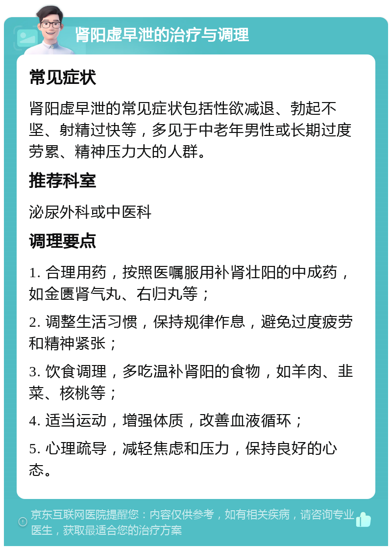 肾阳虚早泄的治疗与调理 常见症状 肾阳虚早泄的常见症状包括性欲减退、勃起不坚、射精过快等，多见于中老年男性或长期过度劳累、精神压力大的人群。 推荐科室 泌尿外科或中医科 调理要点 1. 合理用药，按照医嘱服用补肾壮阳的中成药，如金匮肾气丸、右归丸等； 2. 调整生活习惯，保持规律作息，避免过度疲劳和精神紧张； 3. 饮食调理，多吃温补肾阳的食物，如羊肉、韭菜、核桃等； 4. 适当运动，增强体质，改善血液循环； 5. 心理疏导，减轻焦虑和压力，保持良好的心态。