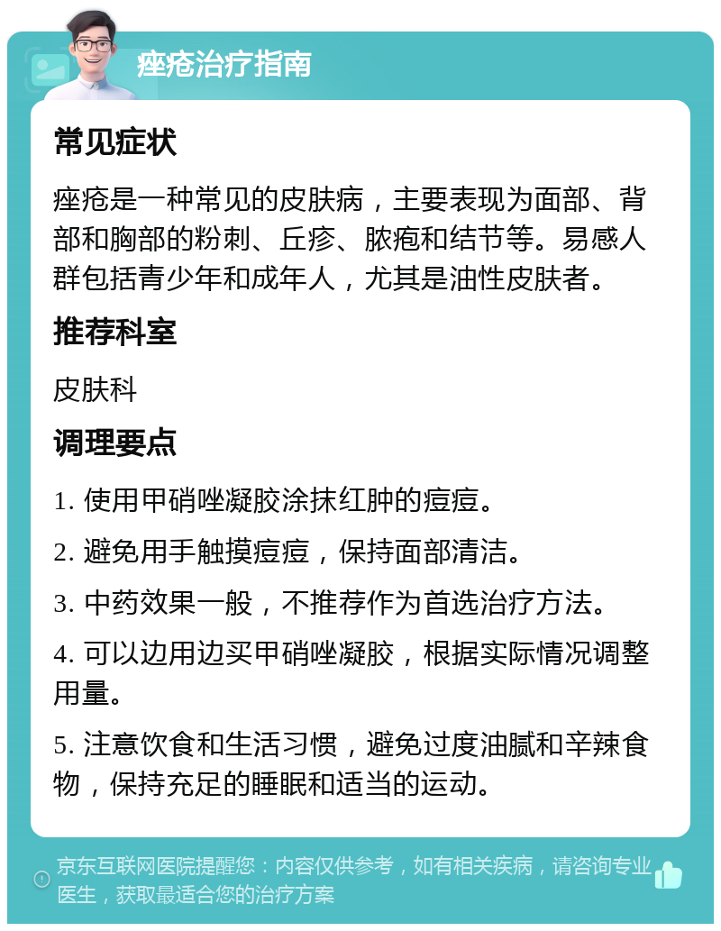 痤疮治疗指南 常见症状 痤疮是一种常见的皮肤病，主要表现为面部、背部和胸部的粉刺、丘疹、脓疱和结节等。易感人群包括青少年和成年人，尤其是油性皮肤者。 推荐科室 皮肤科 调理要点 1. 使用甲硝唑凝胶涂抹红肿的痘痘。 2. 避免用手触摸痘痘，保持面部清洁。 3. 中药效果一般，不推荐作为首选治疗方法。 4. 可以边用边买甲硝唑凝胶，根据实际情况调整用量。 5. 注意饮食和生活习惯，避免过度油腻和辛辣食物，保持充足的睡眠和适当的运动。