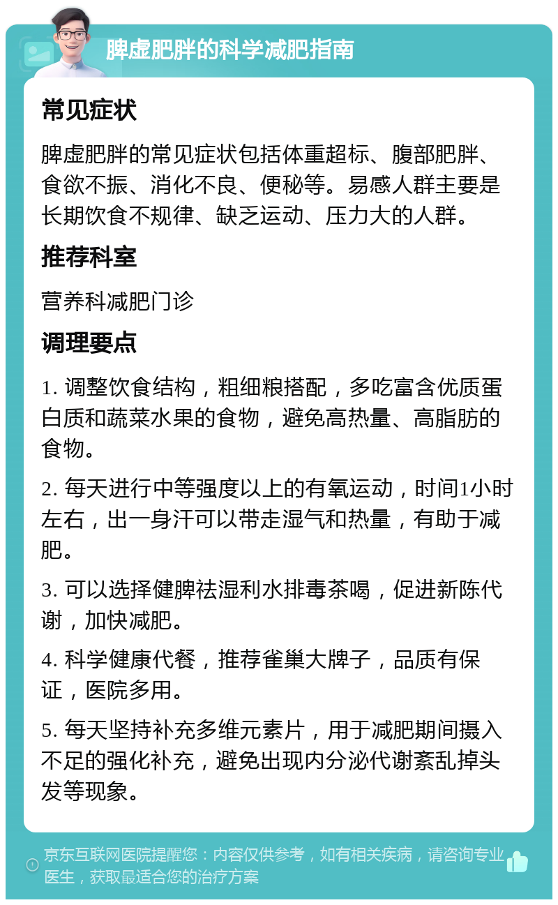 脾虚肥胖的科学减肥指南 常见症状 脾虚肥胖的常见症状包括体重超标、腹部肥胖、食欲不振、消化不良、便秘等。易感人群主要是长期饮食不规律、缺乏运动、压力大的人群。 推荐科室 营养科减肥门诊 调理要点 1. 调整饮食结构，粗细粮搭配，多吃富含优质蛋白质和蔬菜水果的食物，避免高热量、高脂肪的食物。 2. 每天进行中等强度以上的有氧运动，时间1小时左右，出一身汗可以带走湿气和热量，有助于减肥。 3. 可以选择健脾祛湿利水排毒茶喝，促进新陈代谢，加快减肥。 4. 科学健康代餐，推荐雀巢大牌子，品质有保证，医院多用。 5. 每天坚持补充多维元素片，用于减肥期间摄入不足的强化补充，避免出现内分泌代谢紊乱掉头发等现象。