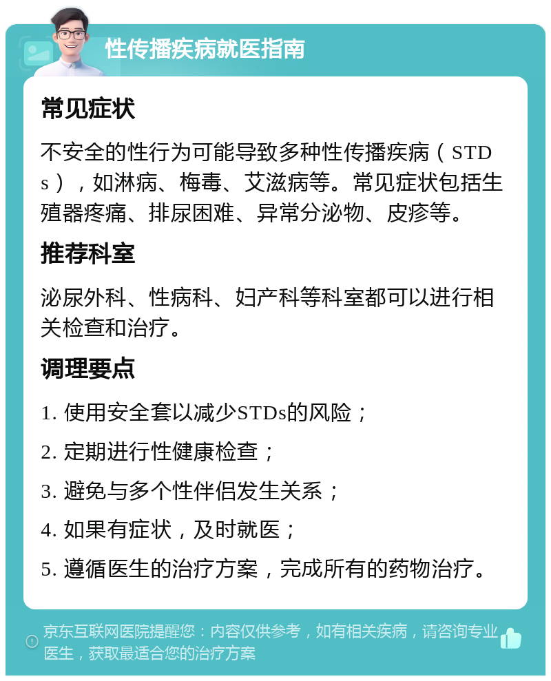 性传播疾病就医指南 常见症状 不安全的性行为可能导致多种性传播疾病（STDs），如淋病、梅毒、艾滋病等。常见症状包括生殖器疼痛、排尿困难、异常分泌物、皮疹等。 推荐科室 泌尿外科、性病科、妇产科等科室都可以进行相关检查和治疗。 调理要点 1. 使用安全套以减少STDs的风险； 2. 定期进行性健康检查； 3. 避免与多个性伴侣发生关系； 4. 如果有症状，及时就医； 5. 遵循医生的治疗方案，完成所有的药物治疗。