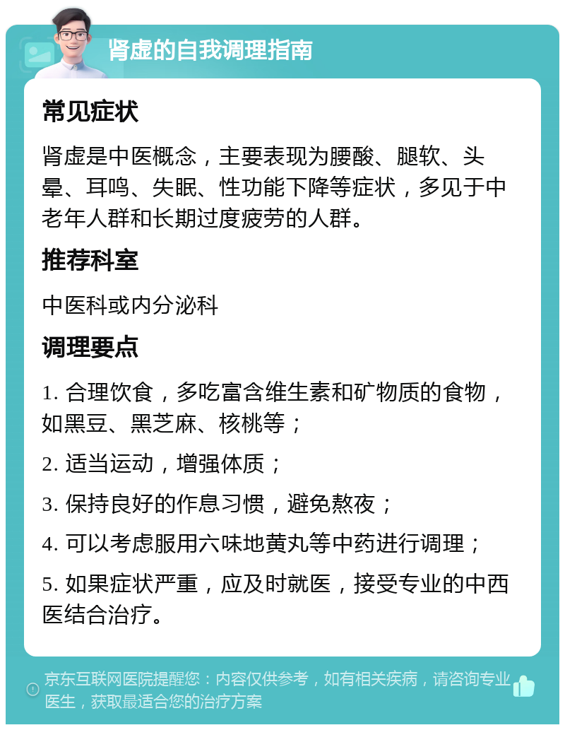 肾虚的自我调理指南 常见症状 肾虚是中医概念，主要表现为腰酸、腿软、头晕、耳鸣、失眠、性功能下降等症状，多见于中老年人群和长期过度疲劳的人群。 推荐科室 中医科或内分泌科 调理要点 1. 合理饮食，多吃富含维生素和矿物质的食物，如黑豆、黑芝麻、核桃等； 2. 适当运动，增强体质； 3. 保持良好的作息习惯，避免熬夜； 4. 可以考虑服用六味地黄丸等中药进行调理； 5. 如果症状严重，应及时就医，接受专业的中西医结合治疗。