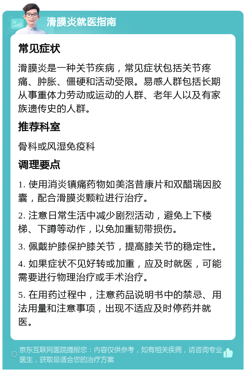 滑膜炎就医指南 常见症状 滑膜炎是一种关节疾病，常见症状包括关节疼痛、肿胀、僵硬和活动受限。易感人群包括长期从事重体力劳动或运动的人群、老年人以及有家族遗传史的人群。 推荐科室 骨科或风湿免疫科 调理要点 1. 使用消炎镇痛药物如美洛昔康片和双醋瑞因胶囊，配合滑膜炎颗粒进行治疗。 2. 注意日常生活中减少剧烈活动，避免上下楼梯、下蹲等动作，以免加重韧带损伤。 3. 佩戴护膝保护膝关节，提高膝关节的稳定性。 4. 如果症状不见好转或加重，应及时就医，可能需要进行物理治疗或手术治疗。 5. 在用药过程中，注意药品说明书中的禁忌、用法用量和注意事项，出现不适应及时停药并就医。