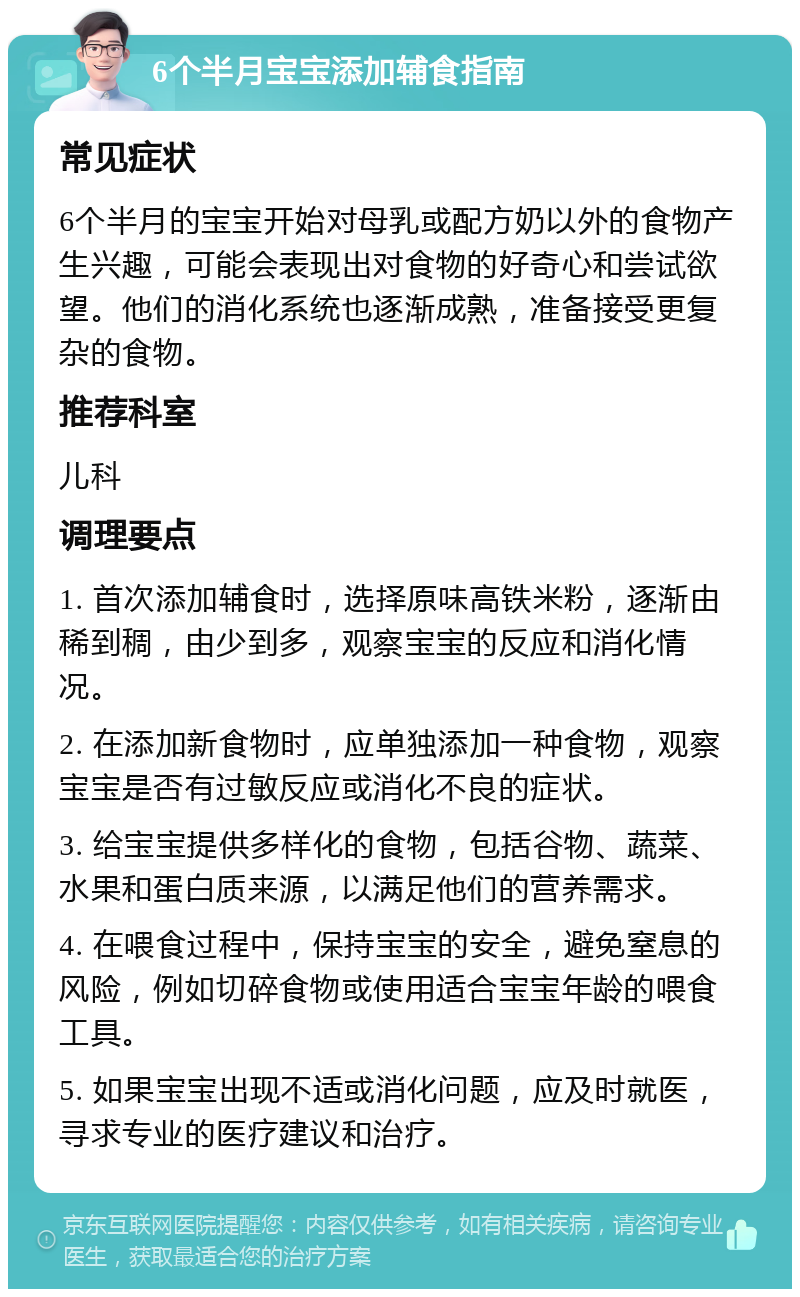 6个半月宝宝添加辅食指南 常见症状 6个半月的宝宝开始对母乳或配方奶以外的食物产生兴趣，可能会表现出对食物的好奇心和尝试欲望。他们的消化系统也逐渐成熟，准备接受更复杂的食物。 推荐科室 儿科 调理要点 1. 首次添加辅食时，选择原味高铁米粉，逐渐由稀到稠，由少到多，观察宝宝的反应和消化情况。 2. 在添加新食物时，应单独添加一种食物，观察宝宝是否有过敏反应或消化不良的症状。 3. 给宝宝提供多样化的食物，包括谷物、蔬菜、水果和蛋白质来源，以满足他们的营养需求。 4. 在喂食过程中，保持宝宝的安全，避免窒息的风险，例如切碎食物或使用适合宝宝年龄的喂食工具。 5. 如果宝宝出现不适或消化问题，应及时就医，寻求专业的医疗建议和治疗。