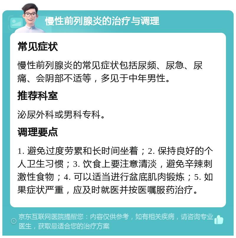 慢性前列腺炎的治疗与调理 常见症状 慢性前列腺炎的常见症状包括尿频、尿急、尿痛、会阴部不适等，多见于中年男性。 推荐科室 泌尿外科或男科专科。 调理要点 1. 避免过度劳累和长时间坐着；2. 保持良好的个人卫生习惯；3. 饮食上要注意清淡，避免辛辣刺激性食物；4. 可以适当进行盆底肌肉锻炼；5. 如果症状严重，应及时就医并按医嘱服药治疗。