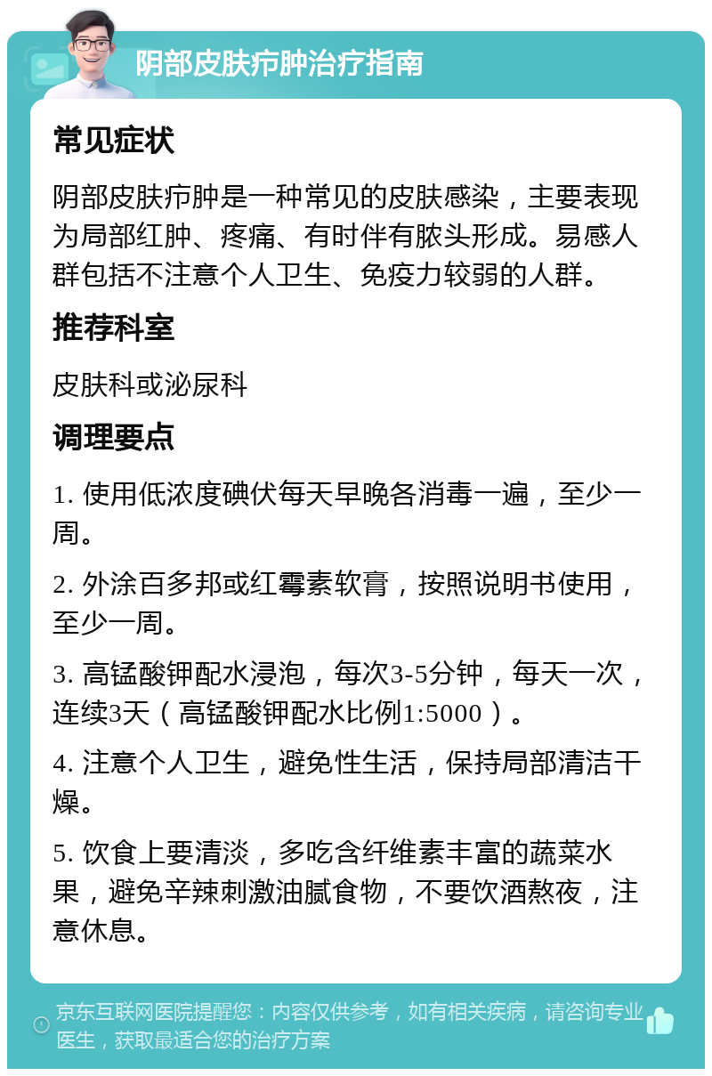 阴部皮肤疖肿治疗指南 常见症状 阴部皮肤疖肿是一种常见的皮肤感染，主要表现为局部红肿、疼痛、有时伴有脓头形成。易感人群包括不注意个人卫生、免疫力较弱的人群。 推荐科室 皮肤科或泌尿科 调理要点 1. 使用低浓度碘伏每天早晚各消毒一遍，至少一周。 2. 外涂百多邦或红霉素软膏，按照说明书使用，至少一周。 3. 高锰酸钾配水浸泡，每次3-5分钟，每天一次，连续3天（高锰酸钾配水比例1:5000）。 4. 注意个人卫生，避免性生活，保持局部清洁干燥。 5. 饮食上要清淡，多吃含纤维素丰富的蔬菜水果，避免辛辣刺激油腻食物，不要饮酒熬夜，注意休息。