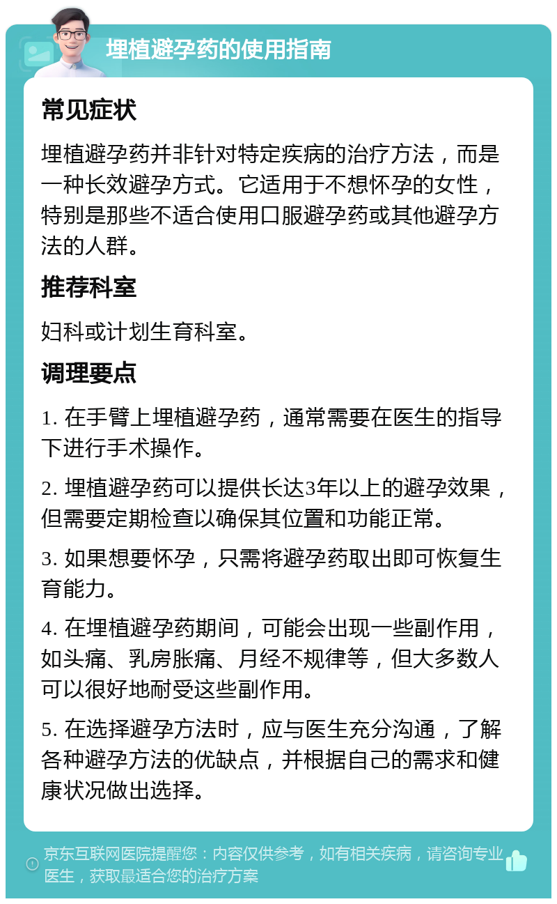 埋植避孕药的使用指南 常见症状 埋植避孕药并非针对特定疾病的治疗方法，而是一种长效避孕方式。它适用于不想怀孕的女性，特别是那些不适合使用口服避孕药或其他避孕方法的人群。 推荐科室 妇科或计划生育科室。 调理要点 1. 在手臂上埋植避孕药，通常需要在医生的指导下进行手术操作。 2. 埋植避孕药可以提供长达3年以上的避孕效果，但需要定期检查以确保其位置和功能正常。 3. 如果想要怀孕，只需将避孕药取出即可恢复生育能力。 4. 在埋植避孕药期间，可能会出现一些副作用，如头痛、乳房胀痛、月经不规律等，但大多数人可以很好地耐受这些副作用。 5. 在选择避孕方法时，应与医生充分沟通，了解各种避孕方法的优缺点，并根据自己的需求和健康状况做出选择。