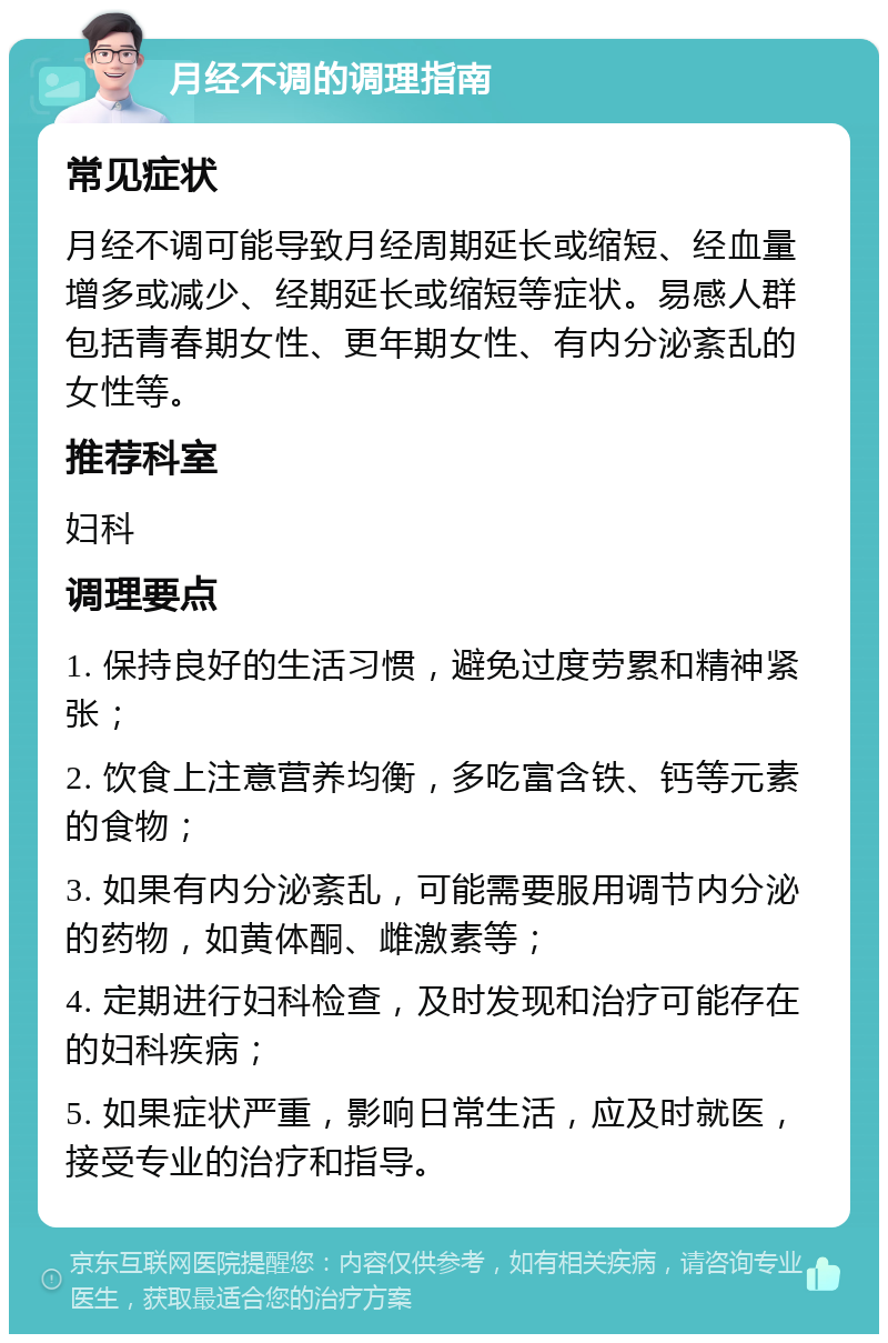 月经不调的调理指南 常见症状 月经不调可能导致月经周期延长或缩短、经血量增多或减少、经期延长或缩短等症状。易感人群包括青春期女性、更年期女性、有内分泌紊乱的女性等。 推荐科室 妇科 调理要点 1. 保持良好的生活习惯，避免过度劳累和精神紧张； 2. 饮食上注意营养均衡，多吃富含铁、钙等元素的食物； 3. 如果有内分泌紊乱，可能需要服用调节内分泌的药物，如黄体酮、雌激素等； 4. 定期进行妇科检查，及时发现和治疗可能存在的妇科疾病； 5. 如果症状严重，影响日常生活，应及时就医，接受专业的治疗和指导。