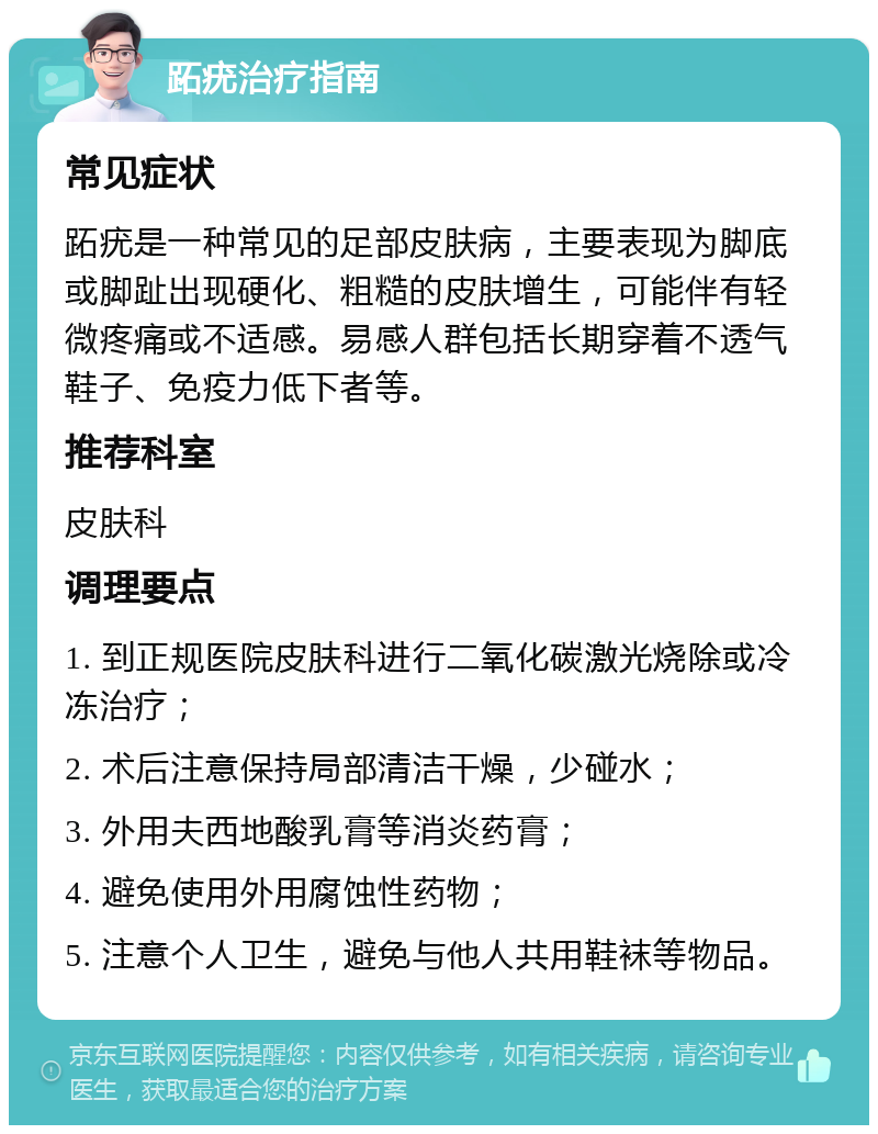 跖疣治疗指南 常见症状 跖疣是一种常见的足部皮肤病，主要表现为脚底或脚趾出现硬化、粗糙的皮肤增生，可能伴有轻微疼痛或不适感。易感人群包括长期穿着不透气鞋子、免疫力低下者等。 推荐科室 皮肤科 调理要点 1. 到正规医院皮肤科进行二氧化碳激光烧除或冷冻治疗； 2. 术后注意保持局部清洁干燥，少碰水； 3. 外用夫西地酸乳膏等消炎药膏； 4. 避免使用外用腐蚀性药物； 5. 注意个人卫生，避免与他人共用鞋袜等物品。