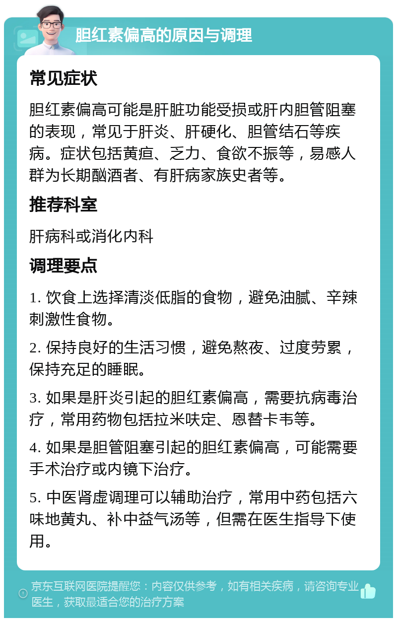 胆红素偏高的原因与调理 常见症状 胆红素偏高可能是肝脏功能受损或肝内胆管阻塞的表现，常见于肝炎、肝硬化、胆管结石等疾病。症状包括黄疸、乏力、食欲不振等，易感人群为长期酗酒者、有肝病家族史者等。 推荐科室 肝病科或消化内科 调理要点 1. 饮食上选择清淡低脂的食物，避免油腻、辛辣刺激性食物。 2. 保持良好的生活习惯，避免熬夜、过度劳累，保持充足的睡眠。 3. 如果是肝炎引起的胆红素偏高，需要抗病毒治疗，常用药物包括拉米呋定、恩替卡韦等。 4. 如果是胆管阻塞引起的胆红素偏高，可能需要手术治疗或内镜下治疗。 5. 中医肾虚调理可以辅助治疗，常用中药包括六味地黄丸、补中益气汤等，但需在医生指导下使用。