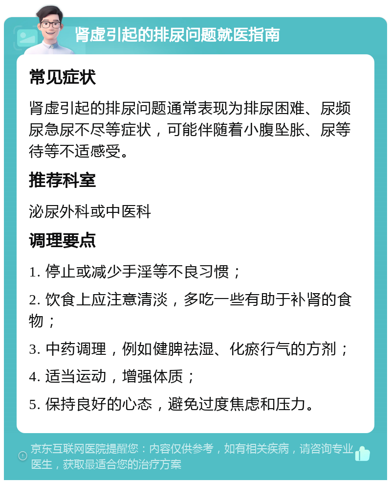 肾虚引起的排尿问题就医指南 常见症状 肾虚引起的排尿问题通常表现为排尿困难、尿频尿急尿不尽等症状，可能伴随着小腹坠胀、尿等待等不适感受。 推荐科室 泌尿外科或中医科 调理要点 1. 停止或减少手淫等不良习惯； 2. 饮食上应注意清淡，多吃一些有助于补肾的食物； 3. 中药调理，例如健脾祛湿、化瘀行气的方剂； 4. 适当运动，增强体质； 5. 保持良好的心态，避免过度焦虑和压力。