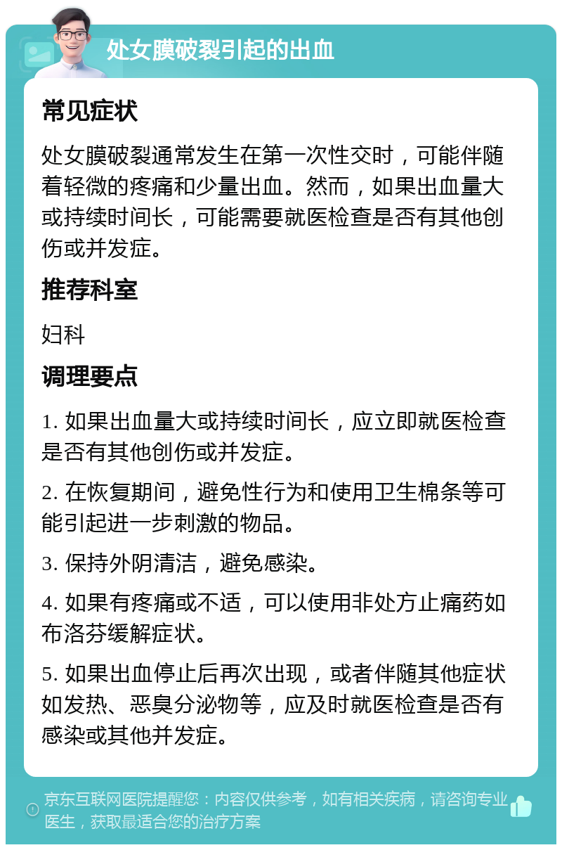 处女膜破裂引起的出血 常见症状 处女膜破裂通常发生在第一次性交时，可能伴随着轻微的疼痛和少量出血。然而，如果出血量大或持续时间长，可能需要就医检查是否有其他创伤或并发症。 推荐科室 妇科 调理要点 1. 如果出血量大或持续时间长，应立即就医检查是否有其他创伤或并发症。 2. 在恢复期间，避免性行为和使用卫生棉条等可能引起进一步刺激的物品。 3. 保持外阴清洁，避免感染。 4. 如果有疼痛或不适，可以使用非处方止痛药如布洛芬缓解症状。 5. 如果出血停止后再次出现，或者伴随其他症状如发热、恶臭分泌物等，应及时就医检查是否有感染或其他并发症。