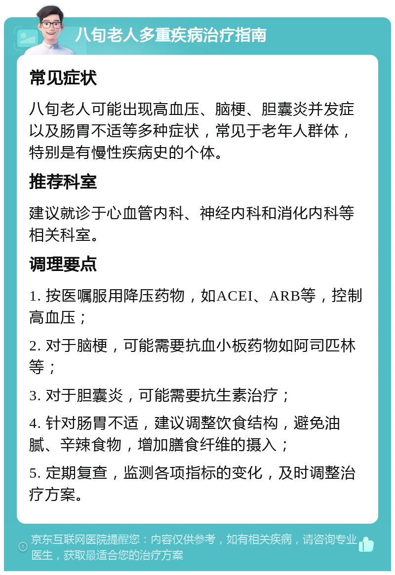 八旬老人多重疾病治疗指南 常见症状 八旬老人可能出现高血压、脑梗、胆囊炎并发症以及肠胃不适等多种症状，常见于老年人群体，特别是有慢性疾病史的个体。 推荐科室 建议就诊于心血管内科、神经内科和消化内科等相关科室。 调理要点 1. 按医嘱服用降压药物，如ACEI、ARB等，控制高血压； 2. 对于脑梗，可能需要抗血小板药物如阿司匹林等； 3. 对于胆囊炎，可能需要抗生素治疗； 4. 针对肠胃不适，建议调整饮食结构，避免油腻、辛辣食物，增加膳食纤维的摄入； 5. 定期复查，监测各项指标的变化，及时调整治疗方案。