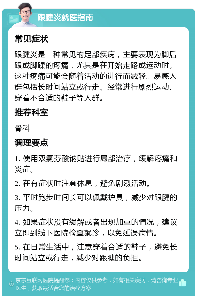 跟腱炎就医指南 常见症状 跟腱炎是一种常见的足部疾病，主要表现为脚后跟或脚踝的疼痛，尤其是在开始走路或运动时。这种疼痛可能会随着活动的进行而减轻。易感人群包括长时间站立或行走、经常进行剧烈运动、穿着不合适的鞋子等人群。 推荐科室 骨科 调理要点 1. 使用双氯芬酸钠贴进行局部治疗，缓解疼痛和炎症。 2. 在有症状时注意休息，避免剧烈活动。 3. 平时跑步时间长可以佩戴护具，减少对跟腱的压力。 4. 如果症状没有缓解或者出现加重的情况，建议立即到线下医院检查就诊，以免延误病情。 5. 在日常生活中，注意穿着合适的鞋子，避免长时间站立或行走，减少对跟腱的负担。