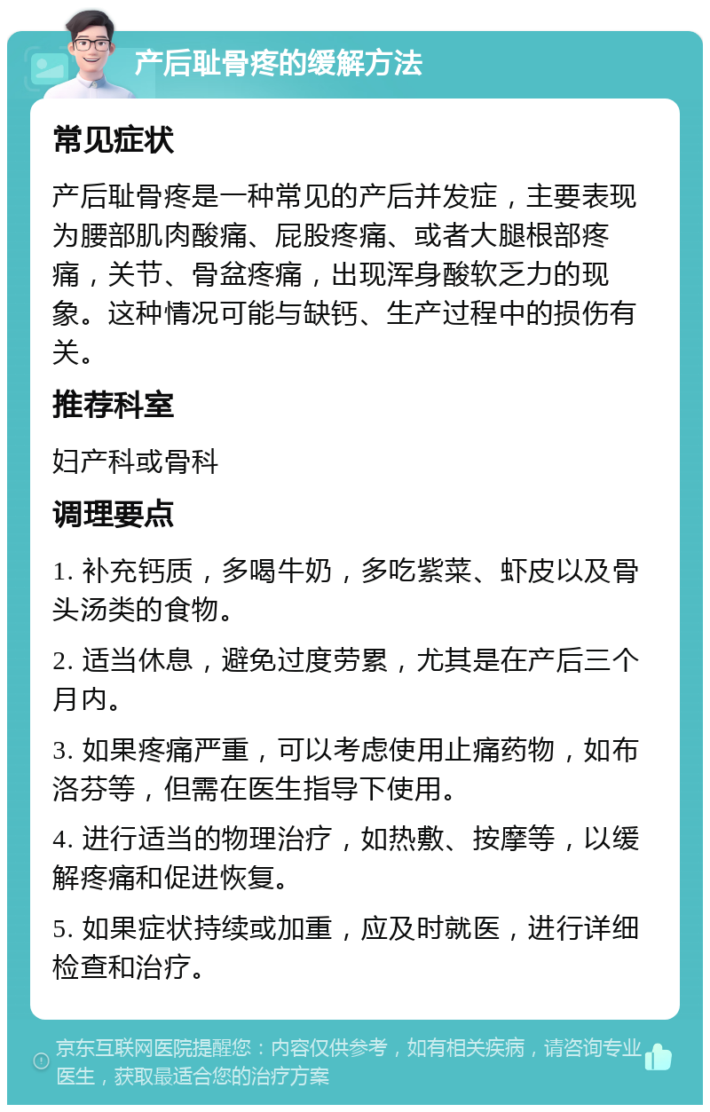 产后耻骨疼的缓解方法 常见症状 产后耻骨疼是一种常见的产后并发症，主要表现为腰部肌肉酸痛、屁股疼痛、或者大腿根部疼痛，关节、骨盆疼痛，出现浑身酸软乏力的现象。这种情况可能与缺钙、生产过程中的损伤有关。 推荐科室 妇产科或骨科 调理要点 1. 补充钙质，多喝牛奶，多吃紫菜、虾皮以及骨头汤类的食物。 2. 适当休息，避免过度劳累，尤其是在产后三个月内。 3. 如果疼痛严重，可以考虑使用止痛药物，如布洛芬等，但需在医生指导下使用。 4. 进行适当的物理治疗，如热敷、按摩等，以缓解疼痛和促进恢复。 5. 如果症状持续或加重，应及时就医，进行详细检查和治疗。