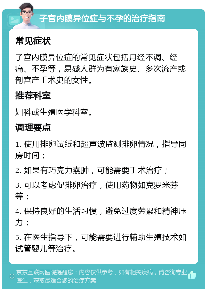 子宫内膜异位症与不孕的治疗指南 常见症状 子宫内膜异位症的常见症状包括月经不调、经痛、不孕等，易感人群为有家族史、多次流产或剖宫产手术史的女性。 推荐科室 妇科或生殖医学科室。 调理要点 1. 使用排卵试纸和超声波监测排卵情况，指导同房时间； 2. 如果有巧克力囊肿，可能需要手术治疗； 3. 可以考虑促排卵治疗，使用药物如克罗米芬等； 4. 保持良好的生活习惯，避免过度劳累和精神压力； 5. 在医生指导下，可能需要进行辅助生殖技术如试管婴儿等治疗。