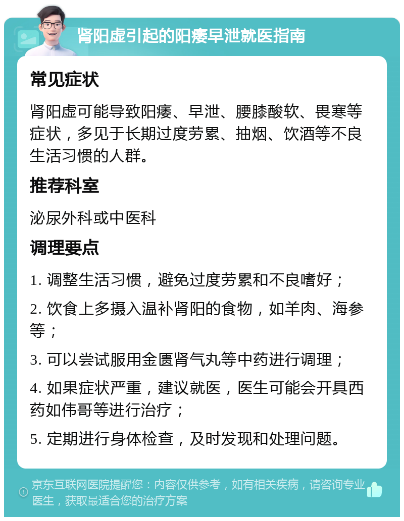 肾阳虚引起的阳痿早泄就医指南 常见症状 肾阳虚可能导致阳痿、早泄、腰膝酸软、畏寒等症状，多见于长期过度劳累、抽烟、饮酒等不良生活习惯的人群。 推荐科室 泌尿外科或中医科 调理要点 1. 调整生活习惯，避免过度劳累和不良嗜好； 2. 饮食上多摄入温补肾阳的食物，如羊肉、海参等； 3. 可以尝试服用金匮肾气丸等中药进行调理； 4. 如果症状严重，建议就医，医生可能会开具西药如伟哥等进行治疗； 5. 定期进行身体检查，及时发现和处理问题。