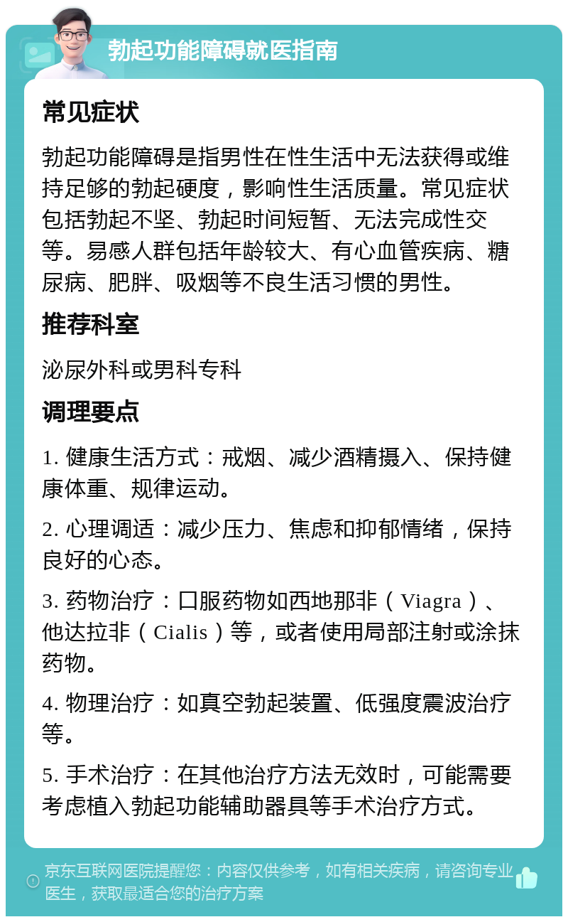 勃起功能障碍就医指南 常见症状 勃起功能障碍是指男性在性生活中无法获得或维持足够的勃起硬度，影响性生活质量。常见症状包括勃起不坚、勃起时间短暂、无法完成性交等。易感人群包括年龄较大、有心血管疾病、糖尿病、肥胖、吸烟等不良生活习惯的男性。 推荐科室 泌尿外科或男科专科 调理要点 1. 健康生活方式：戒烟、减少酒精摄入、保持健康体重、规律运动。 2. 心理调适：减少压力、焦虑和抑郁情绪，保持良好的心态。 3. 药物治疗：口服药物如西地那非（Viagra）、他达拉非（Cialis）等，或者使用局部注射或涂抹药物。 4. 物理治疗：如真空勃起装置、低强度震波治疗等。 5. 手术治疗：在其他治疗方法无效时，可能需要考虑植入勃起功能辅助器具等手术治疗方式。