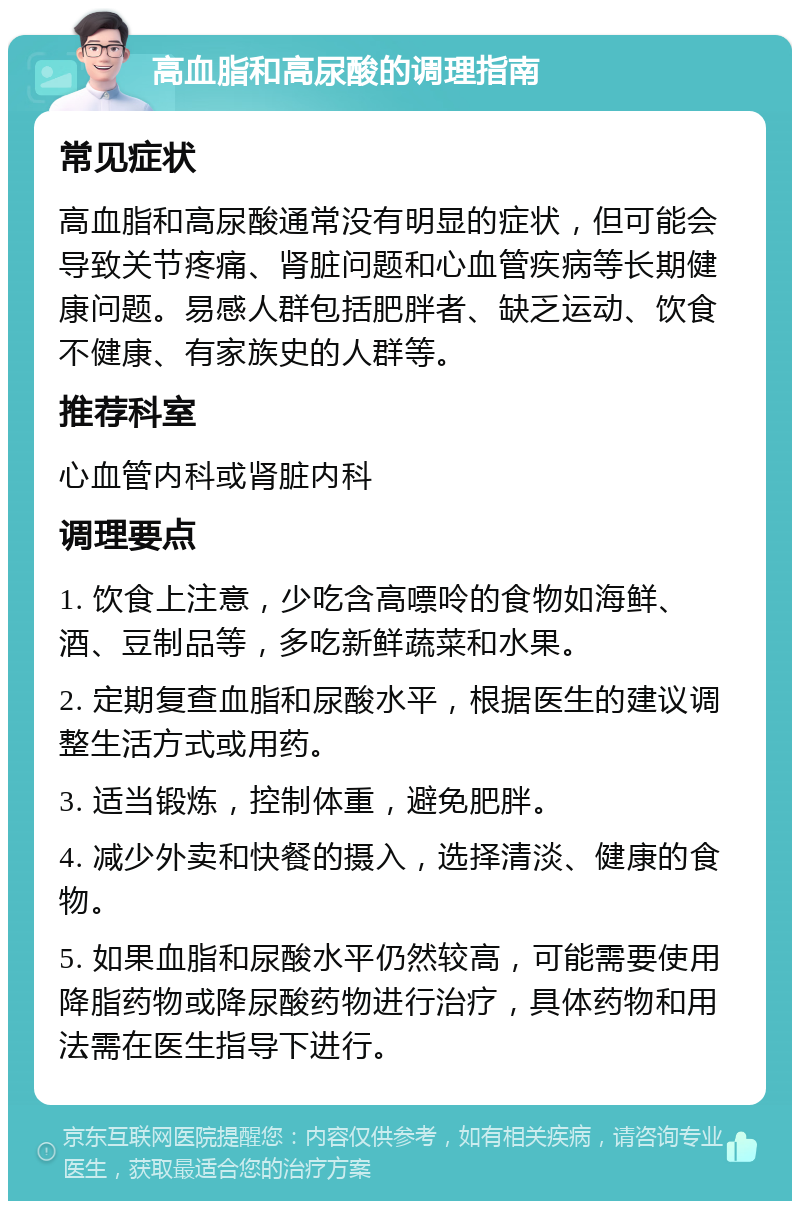 高血脂和高尿酸的调理指南 常见症状 高血脂和高尿酸通常没有明显的症状，但可能会导致关节疼痛、肾脏问题和心血管疾病等长期健康问题。易感人群包括肥胖者、缺乏运动、饮食不健康、有家族史的人群等。 推荐科室 心血管内科或肾脏内科 调理要点 1. 饮食上注意，少吃含高嘌呤的食物如海鲜、酒、豆制品等，多吃新鲜蔬菜和水果。 2. 定期复查血脂和尿酸水平，根据医生的建议调整生活方式或用药。 3. 适当锻炼，控制体重，避免肥胖。 4. 减少外卖和快餐的摄入，选择清淡、健康的食物。 5. 如果血脂和尿酸水平仍然较高，可能需要使用降脂药物或降尿酸药物进行治疗，具体药物和用法需在医生指导下进行。