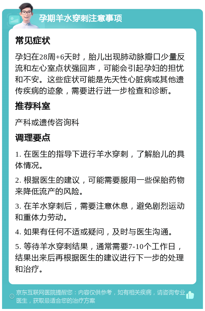 孕期羊水穿刺注意事项 常见症状 孕妇在28周+6天时，胎儿出现肺动脉瓣口少量反流和左心室点状强回声，可能会引起孕妇的担忧和不安。这些症状可能是先天性心脏病或其他遗传疾病的迹象，需要进行进一步检查和诊断。 推荐科室 产科或遗传咨询科 调理要点 1. 在医生的指导下进行羊水穿刺，了解胎儿的具体情况。 2. 根据医生的建议，可能需要服用一些保胎药物来降低流产的风险。 3. 在羊水穿刺后，需要注意休息，避免剧烈运动和重体力劳动。 4. 如果有任何不适或疑问，及时与医生沟通。 5. 等待羊水穿刺结果，通常需要7-10个工作日，结果出来后再根据医生的建议进行下一步的处理和治疗。