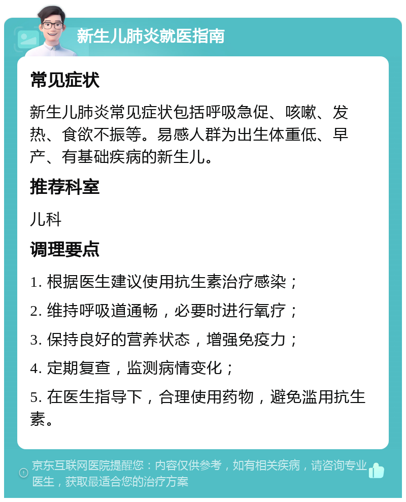 新生儿肺炎就医指南 常见症状 新生儿肺炎常见症状包括呼吸急促、咳嗽、发热、食欲不振等。易感人群为出生体重低、早产、有基础疾病的新生儿。 推荐科室 儿科 调理要点 1. 根据医生建议使用抗生素治疗感染； 2. 维持呼吸道通畅，必要时进行氧疗； 3. 保持良好的营养状态，增强免疫力； 4. 定期复查，监测病情变化； 5. 在医生指导下，合理使用药物，避免滥用抗生素。