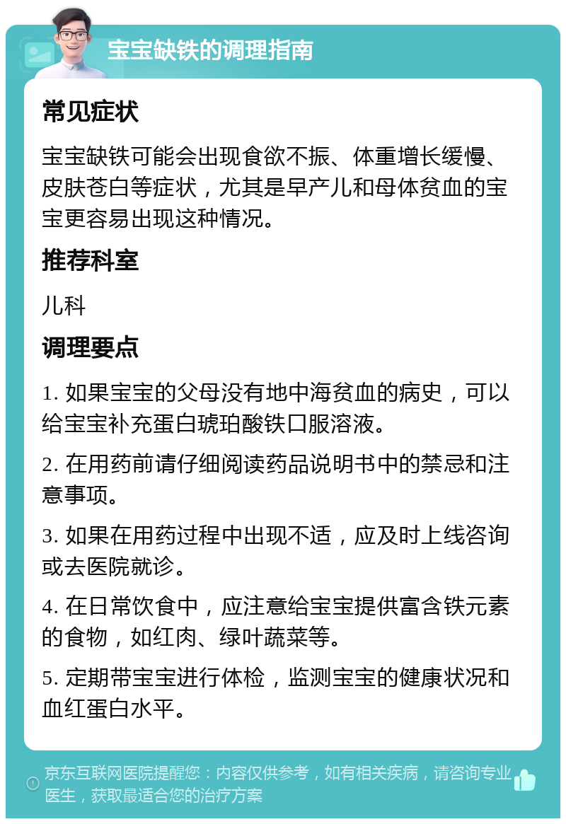 宝宝缺铁的调理指南 常见症状 宝宝缺铁可能会出现食欲不振、体重增长缓慢、皮肤苍白等症状，尤其是早产儿和母体贫血的宝宝更容易出现这种情况。 推荐科室 儿科 调理要点 1. 如果宝宝的父母没有地中海贫血的病史，可以给宝宝补充蛋白琥珀酸铁口服溶液。 2. 在用药前请仔细阅读药品说明书中的禁忌和注意事项。 3. 如果在用药过程中出现不适，应及时上线咨询或去医院就诊。 4. 在日常饮食中，应注意给宝宝提供富含铁元素的食物，如红肉、绿叶蔬菜等。 5. 定期带宝宝进行体检，监测宝宝的健康状况和血红蛋白水平。