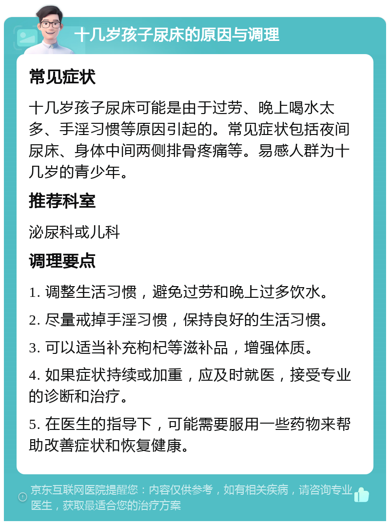 十几岁孩子尿床的原因与调理 常见症状 十几岁孩子尿床可能是由于过劳、晚上喝水太多、手淫习惯等原因引起的。常见症状包括夜间尿床、身体中间两侧排骨疼痛等。易感人群为十几岁的青少年。 推荐科室 泌尿科或儿科 调理要点 1. 调整生活习惯，避免过劳和晚上过多饮水。 2. 尽量戒掉手淫习惯，保持良好的生活习惯。 3. 可以适当补充枸杞等滋补品，增强体质。 4. 如果症状持续或加重，应及时就医，接受专业的诊断和治疗。 5. 在医生的指导下，可能需要服用一些药物来帮助改善症状和恢复健康。