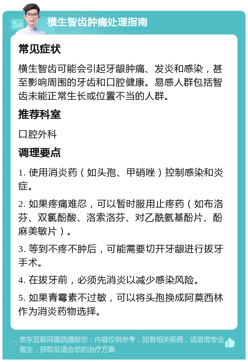 横生智齿肿痛处理指南 常见症状 横生智齿可能会引起牙龈肿痛、发炎和感染，甚至影响周围的牙齿和口腔健康。易感人群包括智齿未能正常生长或位置不当的人群。 推荐科室 口腔外科 调理要点 1. 使用消炎药（如头孢、甲硝唑）控制感染和炎症。 2. 如果疼痛难忍，可以暂时服用止疼药（如布洛芬、双氯酚酸、洛索洛芬、对乙酰氨基酚片、酚麻美敏片）。 3. 等到不疼不肿后，可能需要切开牙龈进行拔牙手术。 4. 在拔牙前，必须先消炎以减少感染风险。 5. 如果青霉素不过敏，可以将头孢换成阿莫西林作为消炎药物选择。