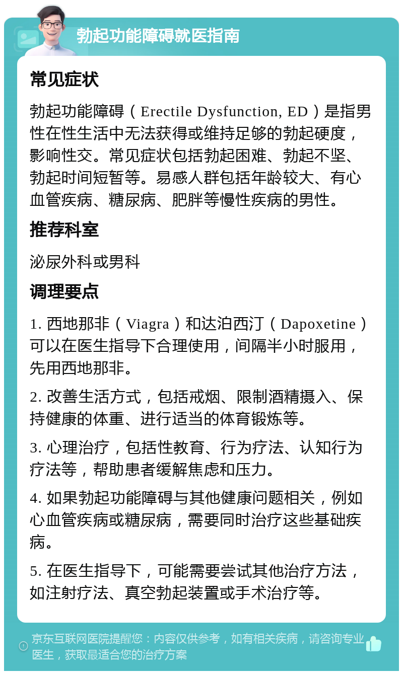 勃起功能障碍就医指南 常见症状 勃起功能障碍（Erectile Dysfunction, ED）是指男性在性生活中无法获得或维持足够的勃起硬度，影响性交。常见症状包括勃起困难、勃起不坚、勃起时间短暂等。易感人群包括年龄较大、有心血管疾病、糖尿病、肥胖等慢性疾病的男性。 推荐科室 泌尿外科或男科 调理要点 1. 西地那非（Viagra）和达泊西汀（Dapoxetine）可以在医生指导下合理使用，间隔半小时服用，先用西地那非。 2. 改善生活方式，包括戒烟、限制酒精摄入、保持健康的体重、进行适当的体育锻炼等。 3. 心理治疗，包括性教育、行为疗法、认知行为疗法等，帮助患者缓解焦虑和压力。 4. 如果勃起功能障碍与其他健康问题相关，例如心血管疾病或糖尿病，需要同时治疗这些基础疾病。 5. 在医生指导下，可能需要尝试其他治疗方法，如注射疗法、真空勃起装置或手术治疗等。