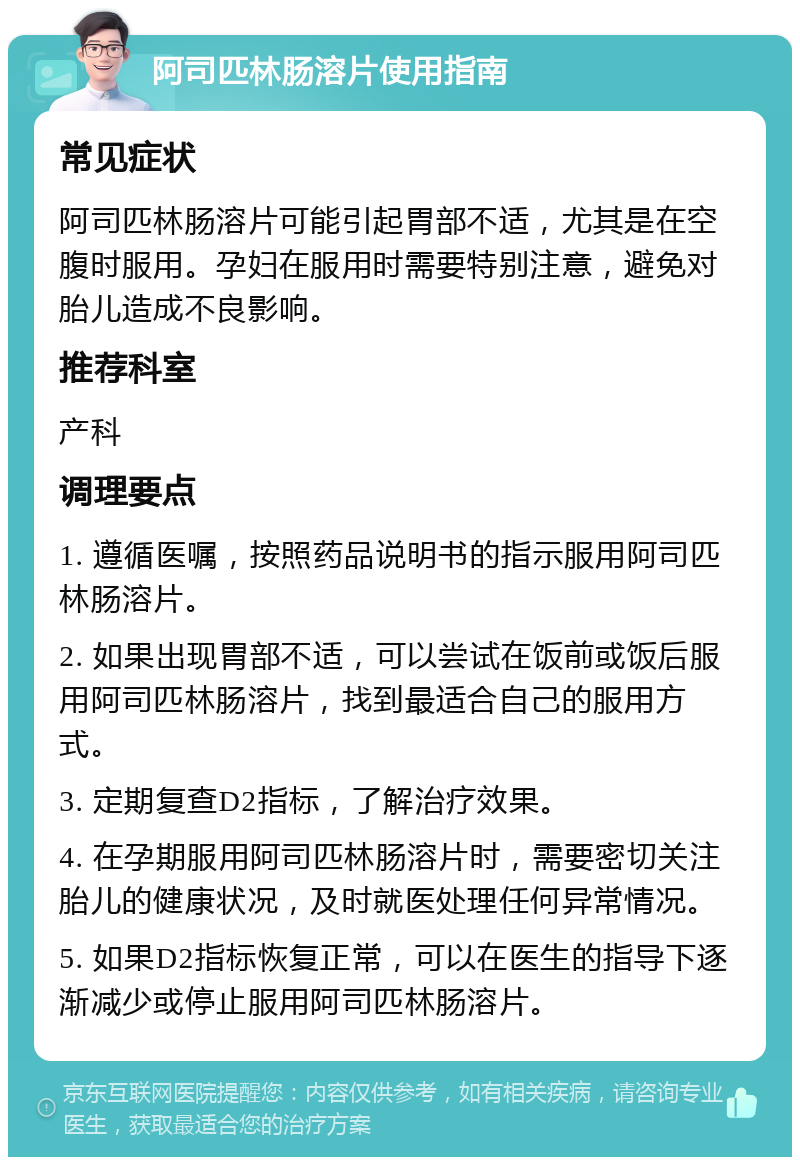 阿司匹林肠溶片使用指南 常见症状 阿司匹林肠溶片可能引起胃部不适，尤其是在空腹时服用。孕妇在服用时需要特别注意，避免对胎儿造成不良影响。 推荐科室 产科 调理要点 1. 遵循医嘱，按照药品说明书的指示服用阿司匹林肠溶片。 2. 如果出现胃部不适，可以尝试在饭前或饭后服用阿司匹林肠溶片，找到最适合自己的服用方式。 3. 定期复查D2指标，了解治疗效果。 4. 在孕期服用阿司匹林肠溶片时，需要密切关注胎儿的健康状况，及时就医处理任何异常情况。 5. 如果D2指标恢复正常，可以在医生的指导下逐渐减少或停止服用阿司匹林肠溶片。