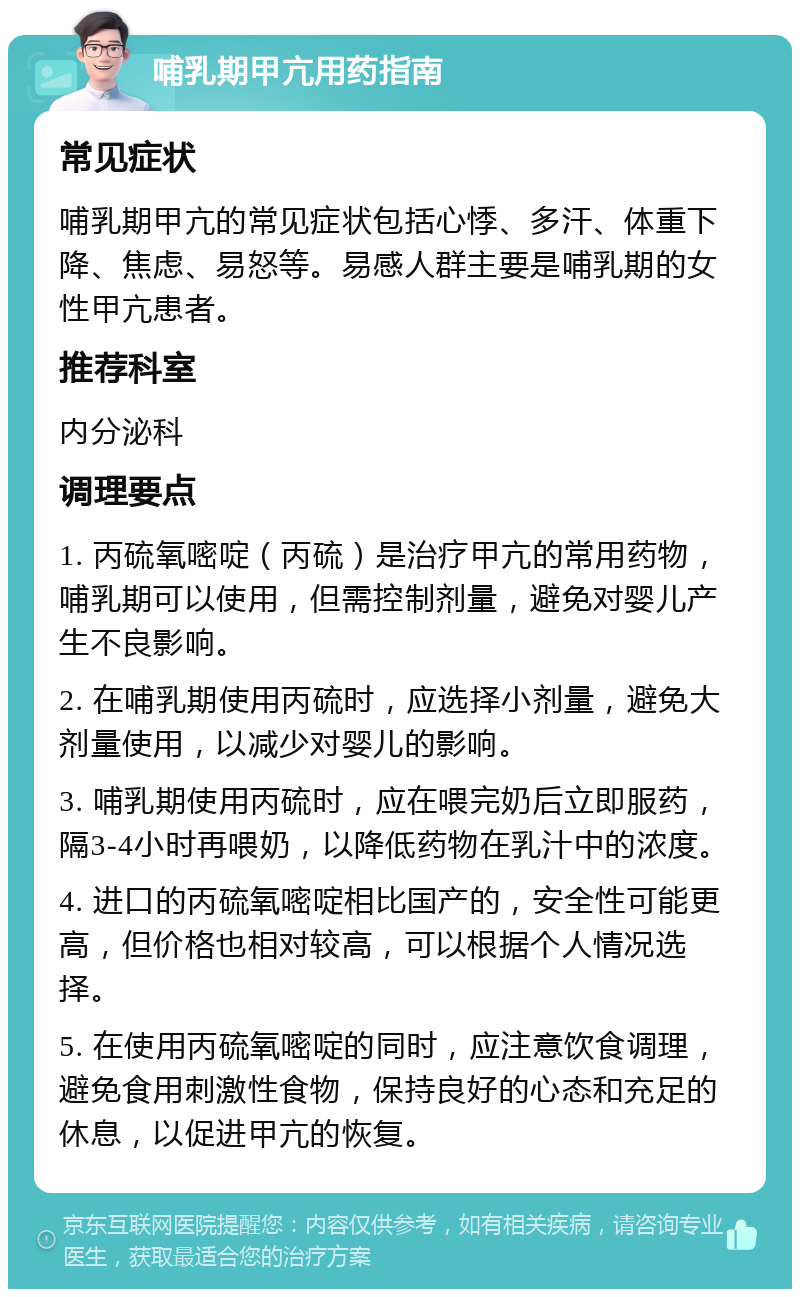 哺乳期甲亢用药指南 常见症状 哺乳期甲亢的常见症状包括心悸、多汗、体重下降、焦虑、易怒等。易感人群主要是哺乳期的女性甲亢患者。 推荐科室 内分泌科 调理要点 1. 丙硫氧嘧啶（丙硫）是治疗甲亢的常用药物，哺乳期可以使用，但需控制剂量，避免对婴儿产生不良影响。 2. 在哺乳期使用丙硫时，应选择小剂量，避免大剂量使用，以减少对婴儿的影响。 3. 哺乳期使用丙硫时，应在喂完奶后立即服药，隔3-4小时再喂奶，以降低药物在乳汁中的浓度。 4. 进口的丙硫氧嘧啶相比国产的，安全性可能更高，但价格也相对较高，可以根据个人情况选择。 5. 在使用丙硫氧嘧啶的同时，应注意饮食调理，避免食用刺激性食物，保持良好的心态和充足的休息，以促进甲亢的恢复。