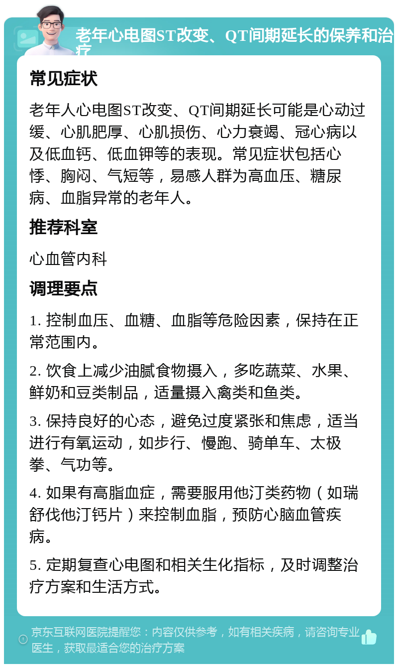 老年心电图ST改变、QT间期延长的保养和治疗 常见症状 老年人心电图ST改变、QT间期延长可能是心动过缓、心肌肥厚、心肌损伤、心力衰竭、冠心病以及低血钙、低血钾等的表现。常见症状包括心悸、胸闷、气短等，易感人群为高血压、糖尿病、血脂异常的老年人。 推荐科室 心血管内科 调理要点 1. 控制血压、血糖、血脂等危险因素，保持在正常范围内。 2. 饮食上减少油腻食物摄入，多吃蔬菜、水果、鲜奶和豆类制品，适量摄入禽类和鱼类。 3. 保持良好的心态，避免过度紧张和焦虑，适当进行有氧运动，如步行、慢跑、骑单车、太极拳、气功等。 4. 如果有高脂血症，需要服用他汀类药物（如瑞舒伐他汀钙片）来控制血脂，预防心脑血管疾病。 5. 定期复查心电图和相关生化指标，及时调整治疗方案和生活方式。