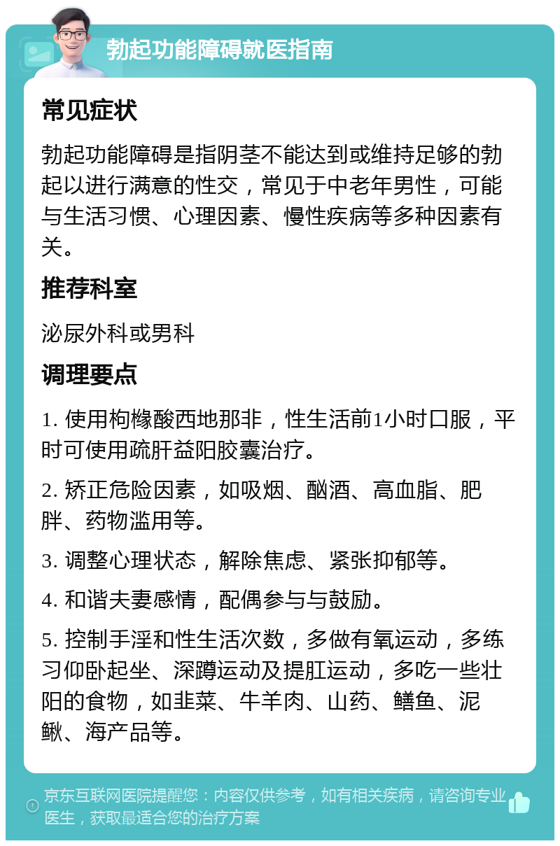 勃起功能障碍就医指南 常见症状 勃起功能障碍是指阴茎不能达到或维持足够的勃起以进行满意的性交，常见于中老年男性，可能与生活习惯、心理因素、慢性疾病等多种因素有关。 推荐科室 泌尿外科或男科 调理要点 1. 使用枸橼酸西地那非，性生活前1小时口服，平时可使用疏肝益阳胶囊治疗。 2. 矫正危险因素，如吸烟、酗酒、高血脂、肥胖、药物滥用等。 3. 调整心理状态，解除焦虑、紧张抑郁等。 4. 和谐夫妻感情，配偶参与与鼓励。 5. 控制手淫和性生活次数，多做有氧运动，多练习仰卧起坐、深蹲运动及提肛运动，多吃一些壮阳的食物，如韭菜、牛羊肉、山药、鳝鱼、泥鳅、海产品等。