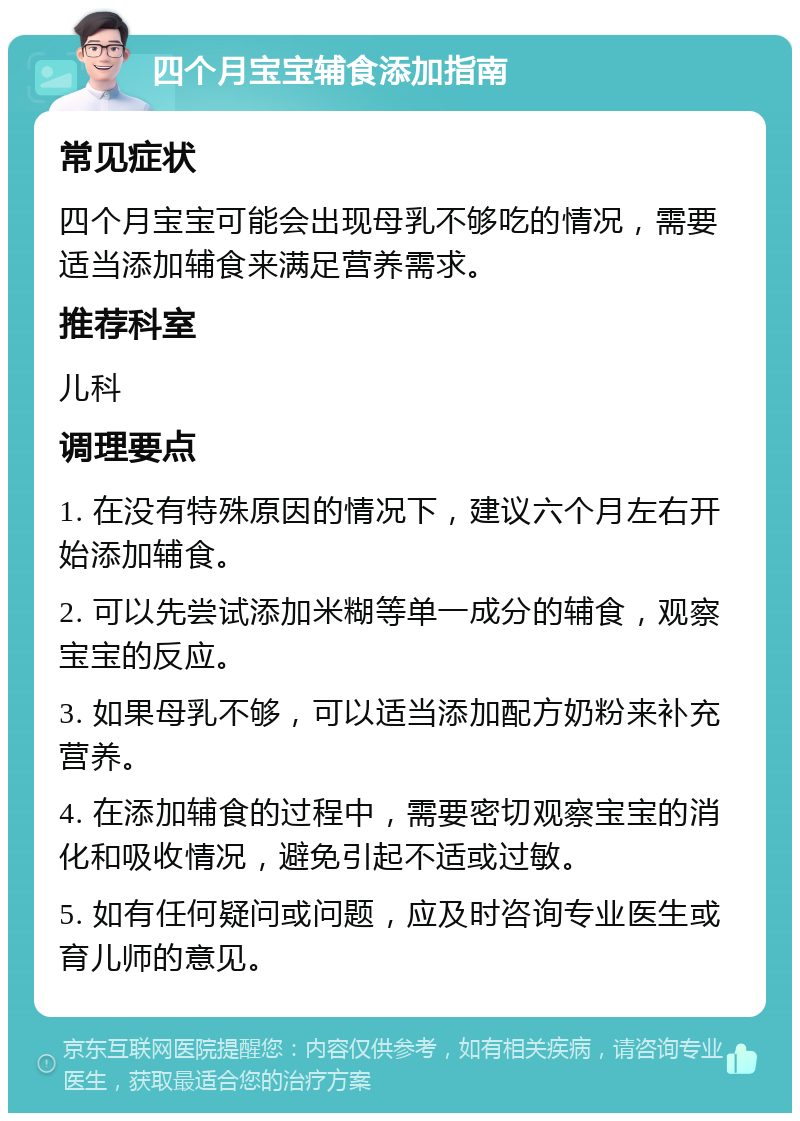 四个月宝宝辅食添加指南 常见症状 四个月宝宝可能会出现母乳不够吃的情况，需要适当添加辅食来满足营养需求。 推荐科室 儿科 调理要点 1. 在没有特殊原因的情况下，建议六个月左右开始添加辅食。 2. 可以先尝试添加米糊等单一成分的辅食，观察宝宝的反应。 3. 如果母乳不够，可以适当添加配方奶粉来补充营养。 4. 在添加辅食的过程中，需要密切观察宝宝的消化和吸收情况，避免引起不适或过敏。 5. 如有任何疑问或问题，应及时咨询专业医生或育儿师的意见。