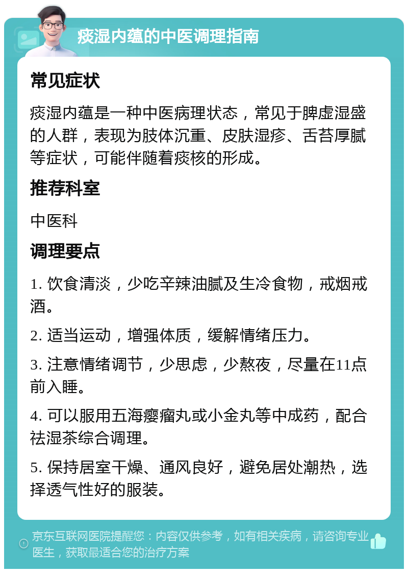 痰湿内蕴的中医调理指南 常见症状 痰湿内蕴是一种中医病理状态，常见于脾虚湿盛的人群，表现为肢体沉重、皮肤湿疹、舌苔厚腻等症状，可能伴随着痰核的形成。 推荐科室 中医科 调理要点 1. 饮食清淡，少吃辛辣油腻及生冷食物，戒烟戒酒。 2. 适当运动，增强体质，缓解情绪压力。 3. 注意情绪调节，少思虑，少熬夜，尽量在11点前入睡。 4. 可以服用五海瘿瘤丸或小金丸等中成药，配合祛湿茶综合调理。 5. 保持居室干燥、通风良好，避免居处潮热，选择透气性好的服装。