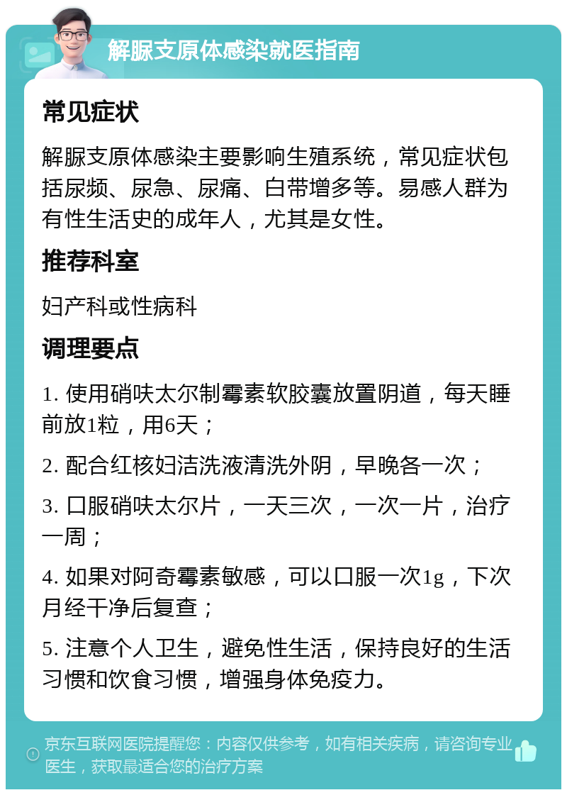 解脲支原体感染就医指南 常见症状 解脲支原体感染主要影响生殖系统，常见症状包括尿频、尿急、尿痛、白带增多等。易感人群为有性生活史的成年人，尤其是女性。 推荐科室 妇产科或性病科 调理要点 1. 使用硝呋太尔制霉素软胶囊放置阴道，每天睡前放1粒，用6天； 2. 配合红核妇洁洗液清洗外阴，早晚各一次； 3. 口服硝呋太尔片，一天三次，一次一片，治疗一周； 4. 如果对阿奇霉素敏感，可以口服一次1g，下次月经干净后复查； 5. 注意个人卫生，避免性生活，保持良好的生活习惯和饮食习惯，增强身体免疫力。