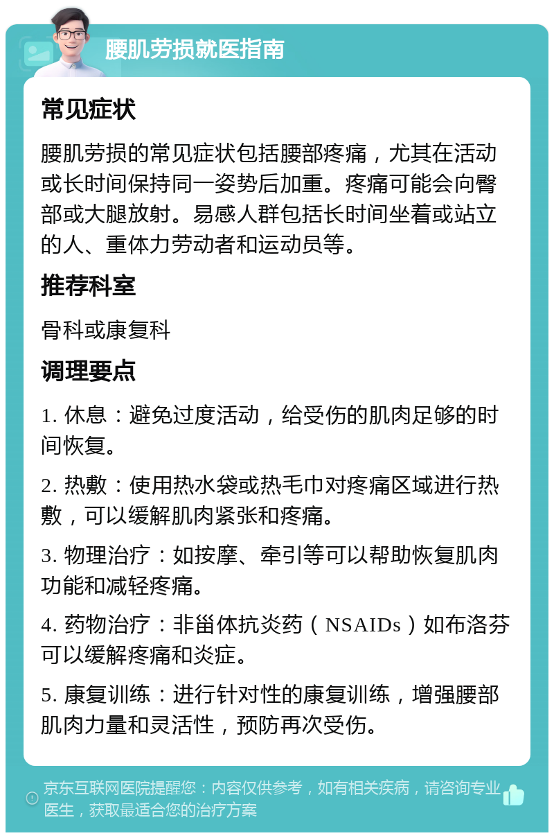 腰肌劳损就医指南 常见症状 腰肌劳损的常见症状包括腰部疼痛，尤其在活动或长时间保持同一姿势后加重。疼痛可能会向臀部或大腿放射。易感人群包括长时间坐着或站立的人、重体力劳动者和运动员等。 推荐科室 骨科或康复科 调理要点 1. 休息：避免过度活动，给受伤的肌肉足够的时间恢复。 2. 热敷：使用热水袋或热毛巾对疼痛区域进行热敷，可以缓解肌肉紧张和疼痛。 3. 物理治疗：如按摩、牵引等可以帮助恢复肌肉功能和减轻疼痛。 4. 药物治疗：非甾体抗炎药（NSAIDs）如布洛芬可以缓解疼痛和炎症。 5. 康复训练：进行针对性的康复训练，增强腰部肌肉力量和灵活性，预防再次受伤。