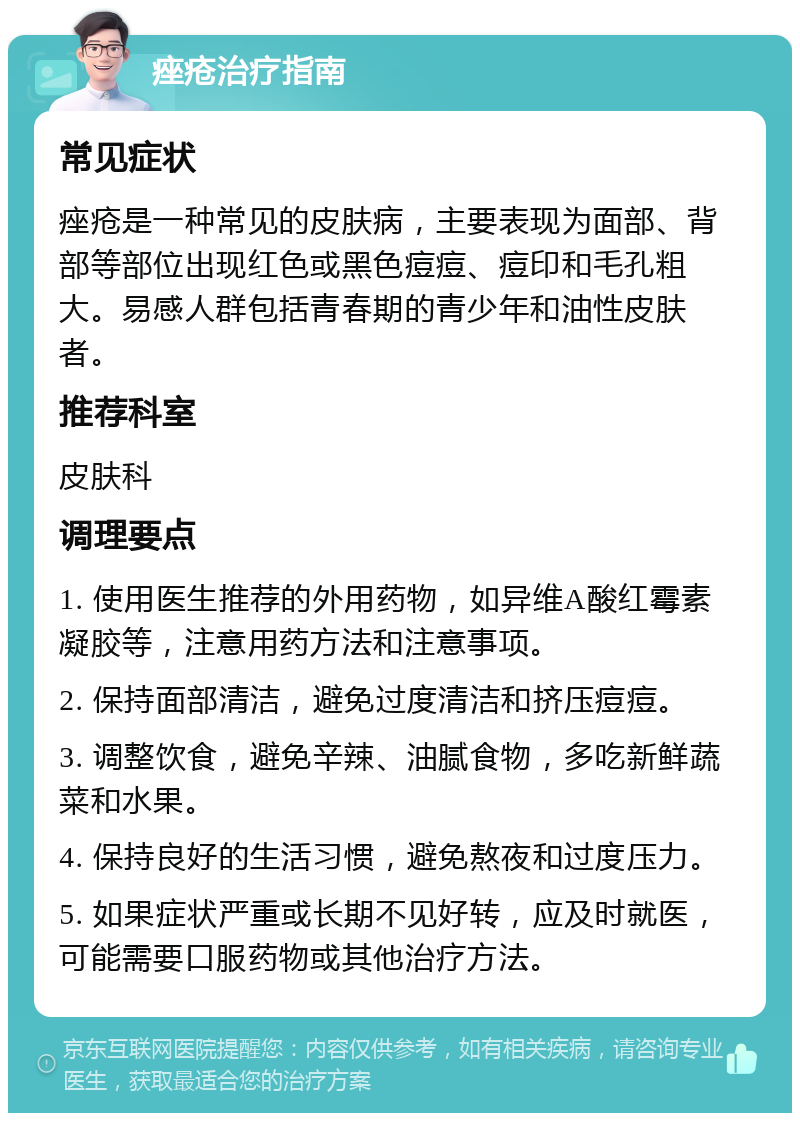 痤疮治疗指南 常见症状 痤疮是一种常见的皮肤病，主要表现为面部、背部等部位出现红色或黑色痘痘、痘印和毛孔粗大。易感人群包括青春期的青少年和油性皮肤者。 推荐科室 皮肤科 调理要点 1. 使用医生推荐的外用药物，如异维A酸红霉素凝胶等，注意用药方法和注意事项。 2. 保持面部清洁，避免过度清洁和挤压痘痘。 3. 调整饮食，避免辛辣、油腻食物，多吃新鲜蔬菜和水果。 4. 保持良好的生活习惯，避免熬夜和过度压力。 5. 如果症状严重或长期不见好转，应及时就医，可能需要口服药物或其他治疗方法。