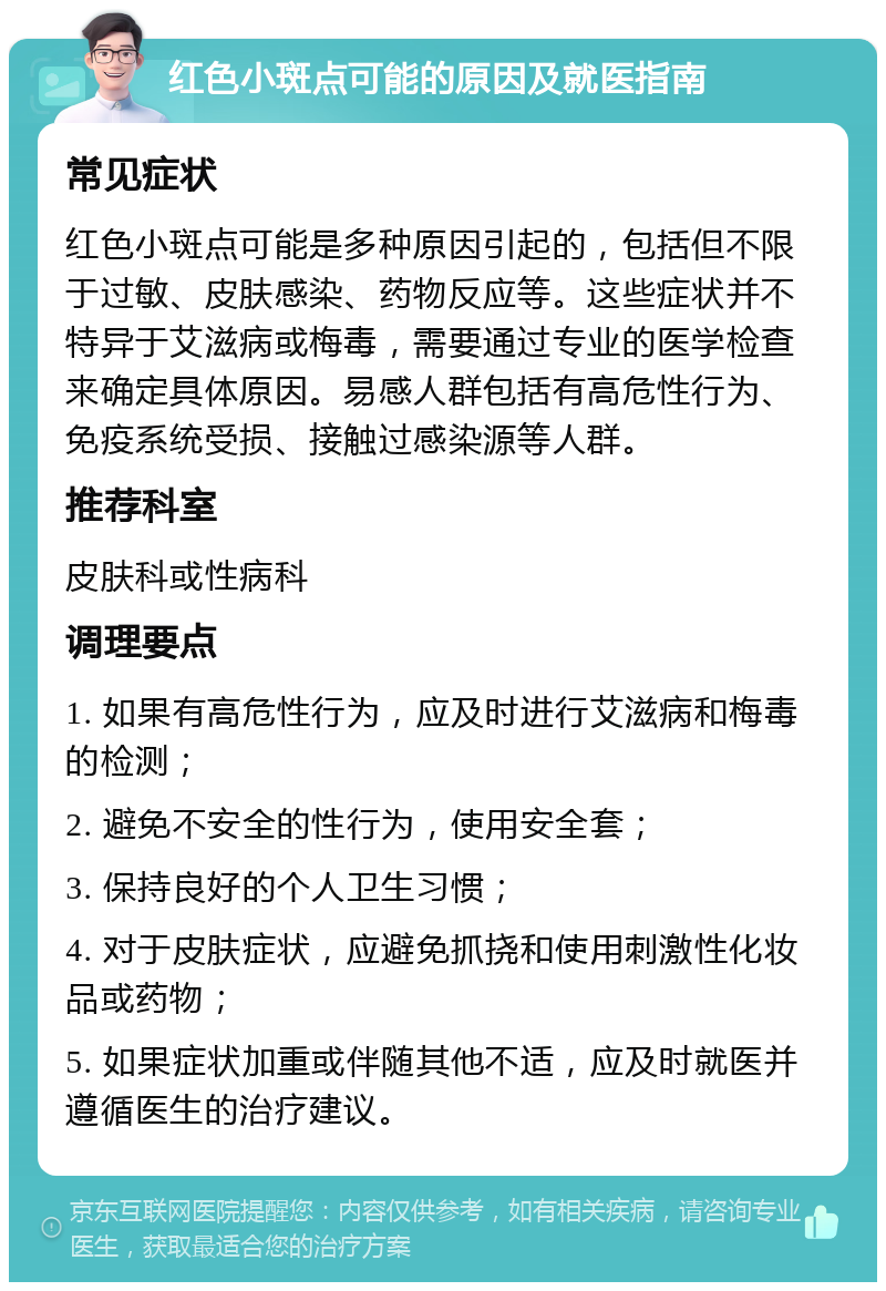 红色小斑点可能的原因及就医指南 常见症状 红色小斑点可能是多种原因引起的，包括但不限于过敏、皮肤感染、药物反应等。这些症状并不特异于艾滋病或梅毒，需要通过专业的医学检查来确定具体原因。易感人群包括有高危性行为、免疫系统受损、接触过感染源等人群。 推荐科室 皮肤科或性病科 调理要点 1. 如果有高危性行为，应及时进行艾滋病和梅毒的检测； 2. 避免不安全的性行为，使用安全套； 3. 保持良好的个人卫生习惯； 4. 对于皮肤症状，应避免抓挠和使用刺激性化妆品或药物； 5. 如果症状加重或伴随其他不适，应及时就医并遵循医生的治疗建议。