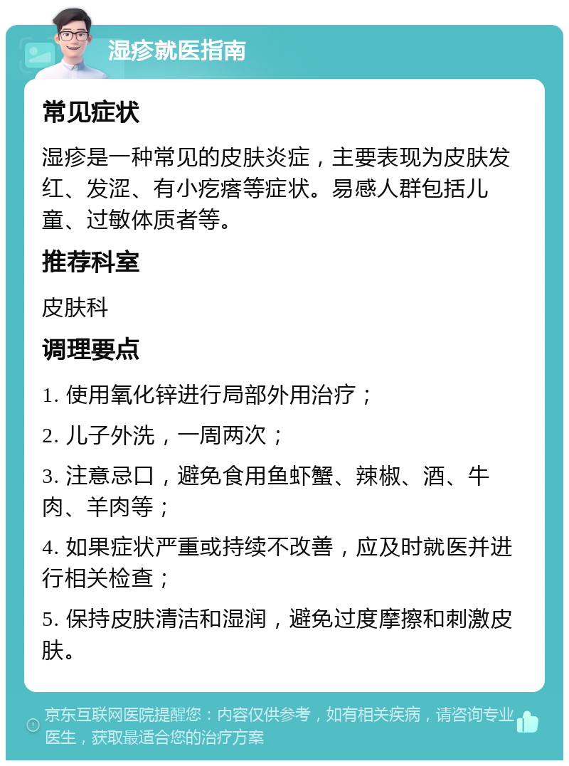 湿疹就医指南 常见症状 湿疹是一种常见的皮肤炎症，主要表现为皮肤发红、发涩、有小疙瘩等症状。易感人群包括儿童、过敏体质者等。 推荐科室 皮肤科 调理要点 1. 使用氧化锌进行局部外用治疗； 2. 儿子外洗，一周两次； 3. 注意忌口，避免食用鱼虾蟹、辣椒、酒、牛肉、羊肉等； 4. 如果症状严重或持续不改善，应及时就医并进行相关检查； 5. 保持皮肤清洁和湿润，避免过度摩擦和刺激皮肤。