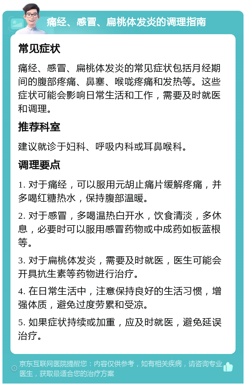 痛经、感冒、扁桃体发炎的调理指南 常见症状 痛经、感冒、扁桃体发炎的常见症状包括月经期间的腹部疼痛、鼻塞、喉咙疼痛和发热等。这些症状可能会影响日常生活和工作，需要及时就医和调理。 推荐科室 建议就诊于妇科、呼吸内科或耳鼻喉科。 调理要点 1. 对于痛经，可以服用元胡止痛片缓解疼痛，并多喝红糖热水，保持腹部温暖。 2. 对于感冒，多喝温热白开水，饮食清淡，多休息，必要时可以服用感冒药物或中成药如板蓝根等。 3. 对于扁桃体发炎，需要及时就医，医生可能会开具抗生素等药物进行治疗。 4. 在日常生活中，注意保持良好的生活习惯，增强体质，避免过度劳累和受凉。 5. 如果症状持续或加重，应及时就医，避免延误治疗。