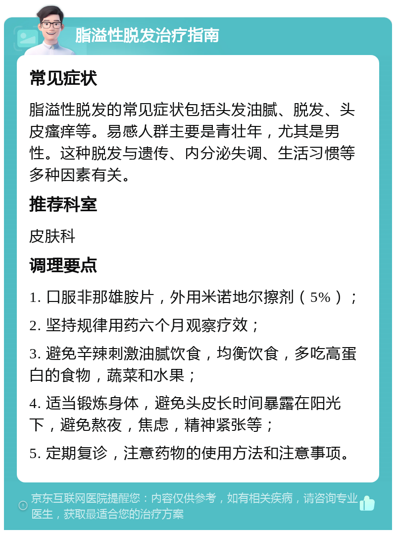 脂溢性脱发治疗指南 常见症状 脂溢性脱发的常见症状包括头发油腻、脱发、头皮瘙痒等。易感人群主要是青壮年，尤其是男性。这种脱发与遗传、内分泌失调、生活习惯等多种因素有关。 推荐科室 皮肤科 调理要点 1. 口服非那雄胺片，外用米诺地尔擦剂（5%）； 2. 坚持规律用药六个月观察疗效； 3. 避免辛辣刺激油腻饮食，均衡饮食，多吃高蛋白的食物，蔬菜和水果； 4. 适当锻炼身体，避免头皮长时间暴露在阳光下，避免熬夜，焦虑，精神紧张等； 5. 定期复诊，注意药物的使用方法和注意事项。