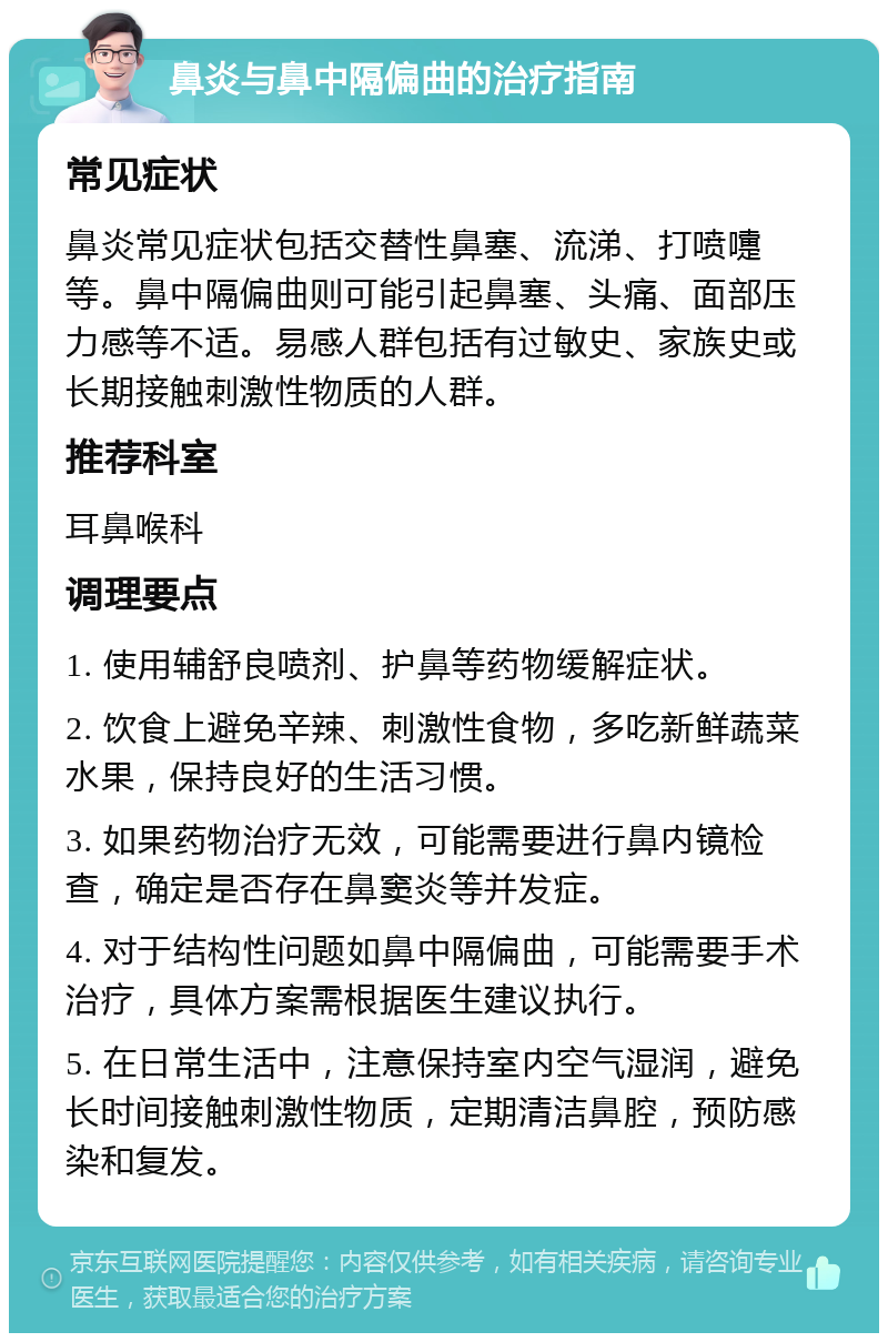 鼻炎与鼻中隔偏曲的治疗指南 常见症状 鼻炎常见症状包括交替性鼻塞、流涕、打喷嚏等。鼻中隔偏曲则可能引起鼻塞、头痛、面部压力感等不适。易感人群包括有过敏史、家族史或长期接触刺激性物质的人群。 推荐科室 耳鼻喉科 调理要点 1. 使用辅舒良喷剂、护鼻等药物缓解症状。 2. 饮食上避免辛辣、刺激性食物，多吃新鲜蔬菜水果，保持良好的生活习惯。 3. 如果药物治疗无效，可能需要进行鼻内镜检查，确定是否存在鼻窦炎等并发症。 4. 对于结构性问题如鼻中隔偏曲，可能需要手术治疗，具体方案需根据医生建议执行。 5. 在日常生活中，注意保持室内空气湿润，避免长时间接触刺激性物质，定期清洁鼻腔，预防感染和复发。