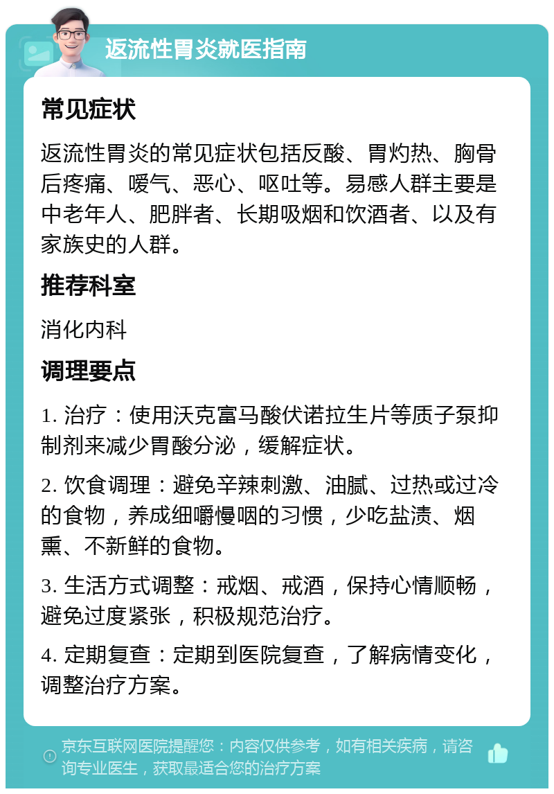 返流性胃炎就医指南 常见症状 返流性胃炎的常见症状包括反酸、胃灼热、胸骨后疼痛、嗳气、恶心、呕吐等。易感人群主要是中老年人、肥胖者、长期吸烟和饮酒者、以及有家族史的人群。 推荐科室 消化内科 调理要点 1. 治疗：使用沃克富马酸伏诺拉生片等质子泵抑制剂来减少胃酸分泌，缓解症状。 2. 饮食调理：避免辛辣刺激、油腻、过热或过冷的食物，养成细嚼慢咽的习惯，少吃盐渍、烟熏、不新鲜的食物。 3. 生活方式调整：戒烟、戒酒，保持心情顺畅，避免过度紧张，积极规范治疗。 4. 定期复查：定期到医院复查，了解病情变化，调整治疗方案。