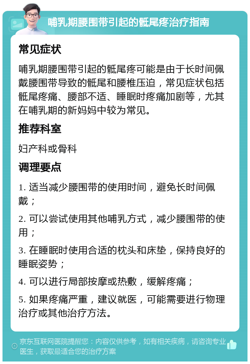 哺乳期腰围带引起的骶尾疼治疗指南 常见症状 哺乳期腰围带引起的骶尾疼可能是由于长时间佩戴腰围带导致的骶尾和腰椎压迫，常见症状包括骶尾疼痛、腰部不适、睡眠时疼痛加剧等，尤其在哺乳期的新妈妈中较为常见。 推荐科室 妇产科或骨科 调理要点 1. 适当减少腰围带的使用时间，避免长时间佩戴； 2. 可以尝试使用其他哺乳方式，减少腰围带的使用； 3. 在睡眠时使用合适的枕头和床垫，保持良好的睡眠姿势； 4. 可以进行局部按摩或热敷，缓解疼痛； 5. 如果疼痛严重，建议就医，可能需要进行物理治疗或其他治疗方法。