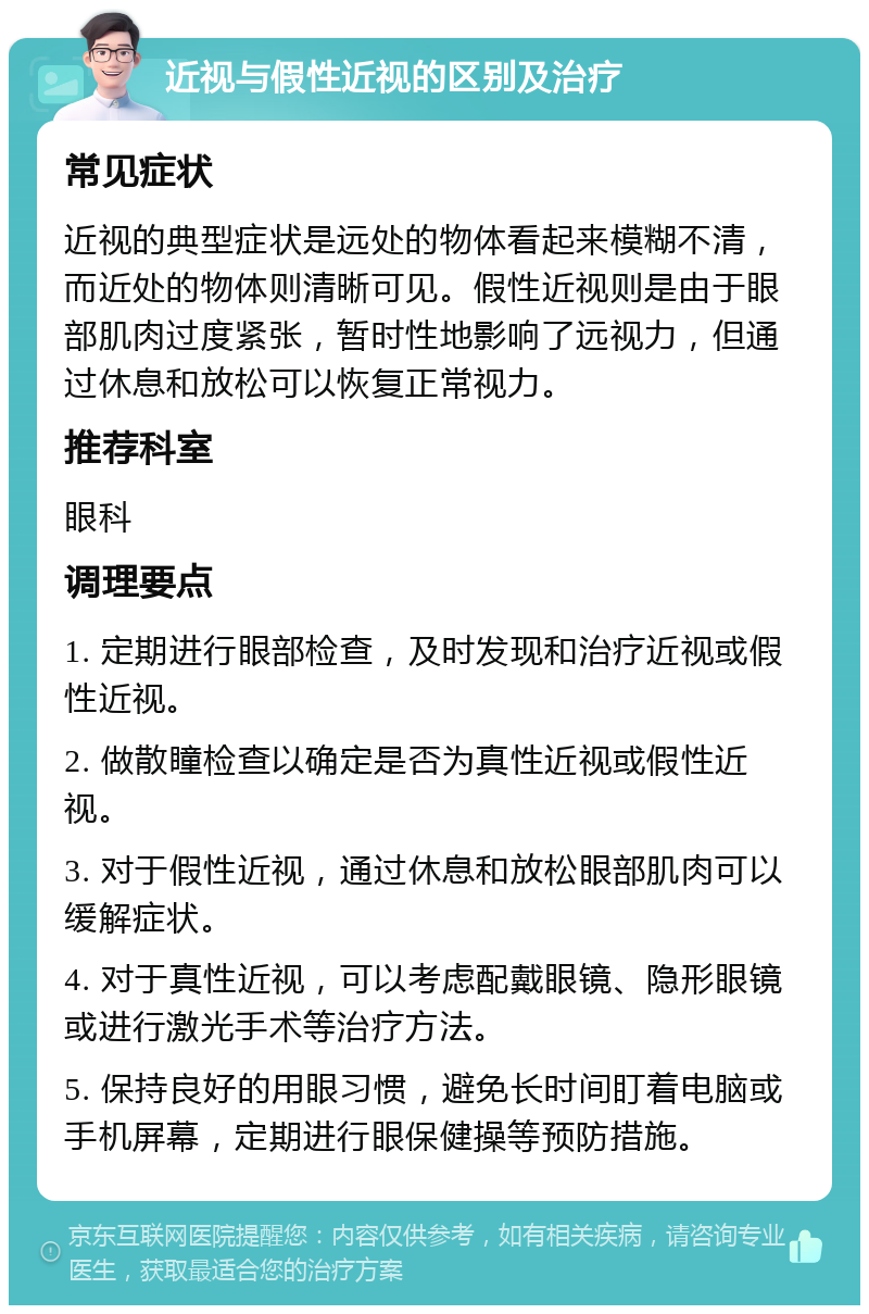 近视与假性近视的区别及治疗 常见症状 近视的典型症状是远处的物体看起来模糊不清，而近处的物体则清晰可见。假性近视则是由于眼部肌肉过度紧张，暂时性地影响了远视力，但通过休息和放松可以恢复正常视力。 推荐科室 眼科 调理要点 1. 定期进行眼部检查，及时发现和治疗近视或假性近视。 2. 做散瞳检查以确定是否为真性近视或假性近视。 3. 对于假性近视，通过休息和放松眼部肌肉可以缓解症状。 4. 对于真性近视，可以考虑配戴眼镜、隐形眼镜或进行激光手术等治疗方法。 5. 保持良好的用眼习惯，避免长时间盯着电脑或手机屏幕，定期进行眼保健操等预防措施。