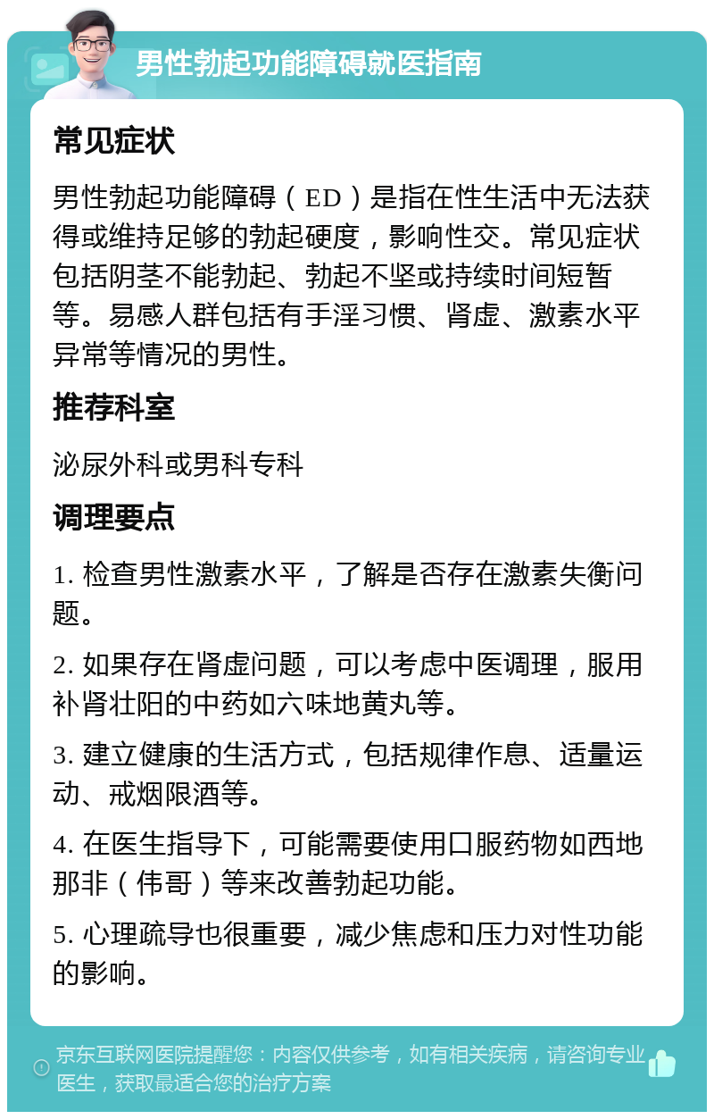 男性勃起功能障碍就医指南 常见症状 男性勃起功能障碍（ED）是指在性生活中无法获得或维持足够的勃起硬度，影响性交。常见症状包括阴茎不能勃起、勃起不坚或持续时间短暂等。易感人群包括有手淫习惯、肾虚、激素水平异常等情况的男性。 推荐科室 泌尿外科或男科专科 调理要点 1. 检查男性激素水平，了解是否存在激素失衡问题。 2. 如果存在肾虚问题，可以考虑中医调理，服用补肾壮阳的中药如六味地黄丸等。 3. 建立健康的生活方式，包括规律作息、适量运动、戒烟限酒等。 4. 在医生指导下，可能需要使用口服药物如西地那非（伟哥）等来改善勃起功能。 5. 心理疏导也很重要，减少焦虑和压力对性功能的影响。