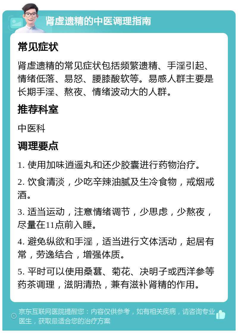 肾虚遗精的中医调理指南 常见症状 肾虚遗精的常见症状包括频繁遗精、手淫引起、情绪低落、易怒、腰膝酸软等。易感人群主要是长期手淫、熬夜、情绪波动大的人群。 推荐科室 中医科 调理要点 1. 使用加味逍遥丸和还少胶囊进行药物治疗。 2. 饮食清淡，少吃辛辣油腻及生冷食物，戒烟戒酒。 3. 适当运动，注意情绪调节，少思虑，少熬夜，尽量在11点前入睡。 4. 避免纵欲和手淫，适当进行文体活动，起居有常，劳逸结合，增强体质。 5. 平时可以使用桑葚、菊花、决明子或西洋参等药茶调理，滋阴清热，兼有滋补肾精的作用。