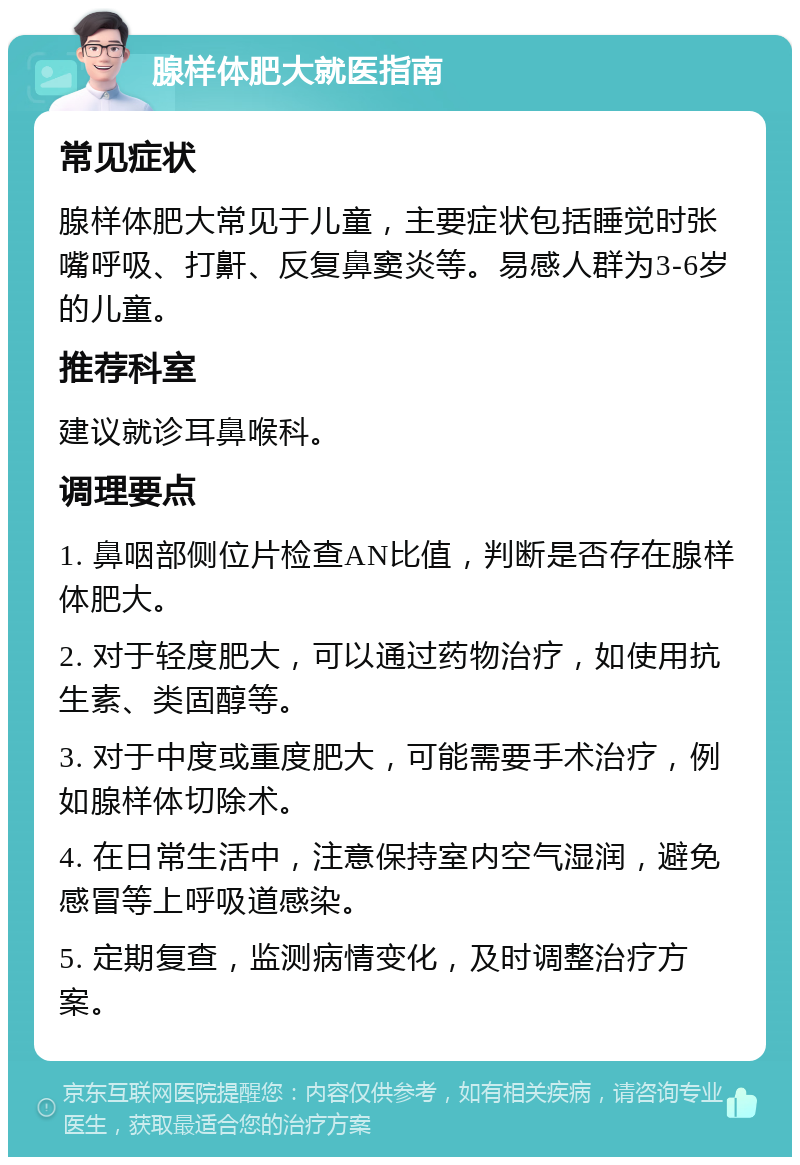 腺样体肥大就医指南 常见症状 腺样体肥大常见于儿童，主要症状包括睡觉时张嘴呼吸、打鼾、反复鼻窦炎等。易感人群为3-6岁的儿童。 推荐科室 建议就诊耳鼻喉科。 调理要点 1. 鼻咽部侧位片检查AN比值，判断是否存在腺样体肥大。 2. 对于轻度肥大，可以通过药物治疗，如使用抗生素、类固醇等。 3. 对于中度或重度肥大，可能需要手术治疗，例如腺样体切除术。 4. 在日常生活中，注意保持室内空气湿润，避免感冒等上呼吸道感染。 5. 定期复查，监测病情变化，及时调整治疗方案。