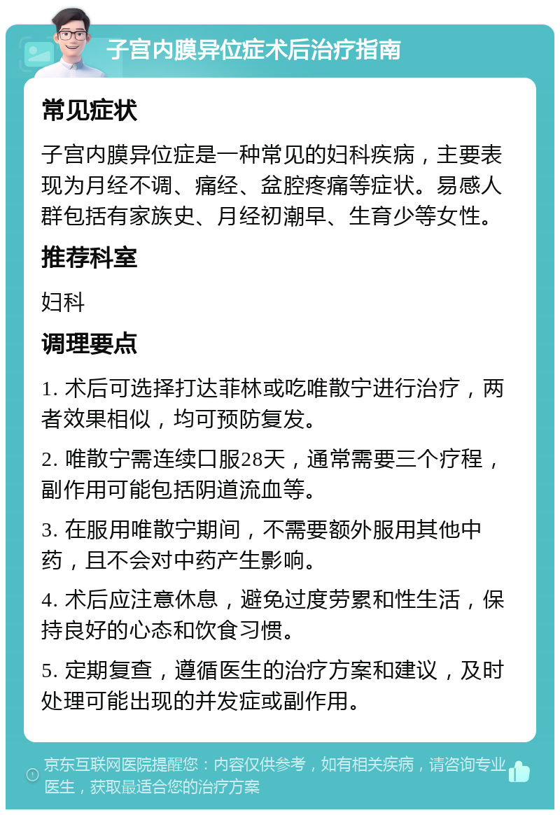 子宫内膜异位症术后治疗指南 常见症状 子宫内膜异位症是一种常见的妇科疾病，主要表现为月经不调、痛经、盆腔疼痛等症状。易感人群包括有家族史、月经初潮早、生育少等女性。 推荐科室 妇科 调理要点 1. 术后可选择打达菲林或吃唯散宁进行治疗，两者效果相似，均可预防复发。 2. 唯散宁需连续口服28天，通常需要三个疗程，副作用可能包括阴道流血等。 3. 在服用唯散宁期间，不需要额外服用其他中药，且不会对中药产生影响。 4. 术后应注意休息，避免过度劳累和性生活，保持良好的心态和饮食习惯。 5. 定期复查，遵循医生的治疗方案和建议，及时处理可能出现的并发症或副作用。