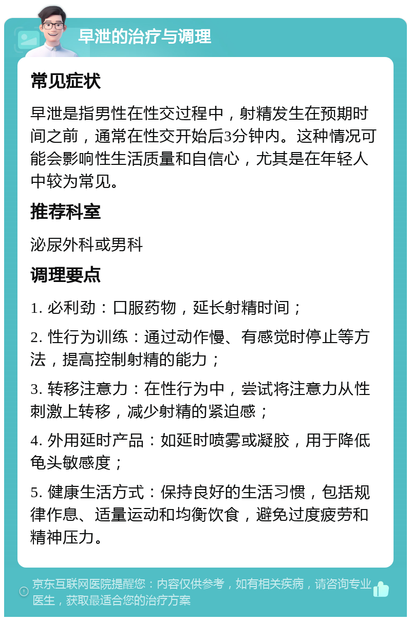 早泄的治疗与调理 常见症状 早泄是指男性在性交过程中，射精发生在预期时间之前，通常在性交开始后3分钟内。这种情况可能会影响性生活质量和自信心，尤其是在年轻人中较为常见。 推荐科室 泌尿外科或男科 调理要点 1. 必利劲：口服药物，延长射精时间； 2. 性行为训练：通过动作慢、有感觉时停止等方法，提高控制射精的能力； 3. 转移注意力：在性行为中，尝试将注意力从性刺激上转移，减少射精的紧迫感； 4. 外用延时产品：如延时喷雾或凝胶，用于降低龟头敏感度； 5. 健康生活方式：保持良好的生活习惯，包括规律作息、适量运动和均衡饮食，避免过度疲劳和精神压力。